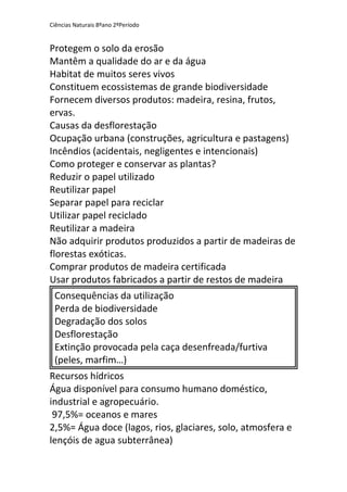 Ciências Naturais 8ºano 2ºPeríodo
Protegem o solo da erosão
Mantêm a qualidade do ar e da água
Habitat de muitos seres vivos
Constituem ecossistemas de grande biodiversidade
Fornecem diversos produtos: madeira, resina, frutos,
ervas.
Causas da desflorestação
Ocupação urbana (construções, agricultura e pastagens)
Incêndios (acidentais, negligentes e intencionais)
Como proteger e conservar as plantas?
Reduzir o papel utilizado
Reutilizar papel
Separar papel para reciclar
Utilizar papel reciclado
Reutilizar a madeira
Não adquirir produtos produzidos a partir de madeiras de
florestas exóticas.
Comprar produtos de madeira certificada
Usar produtos fabricados a partir de restos de madeira
Consequências da utilização
Perda de biodiversidade
Degradação dos solos
Desflorestação
Extinção provocada pela caça desenfreada/furtiva
(peles, marfim…)
Recursos hídricos
Água disponível para consumo humano doméstico,
industrial e agropecuário.
97,5%= oceanos e mares
2,5%= Água doce (lagos, rios, glaciares, solo, atmosfera e
lençóis de agua subterrânea)
 