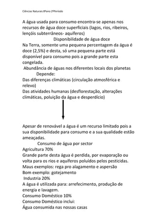 Ciências Naturais 8ºano 2ºPeríodo
A água usada para consumo encontra-se apenas nos
recursos de água doce superficiais (lagos, rios, ribeiros,
lençóis subterrâneos- aquíferos)
Disponibilidade de água doce
Na Terra, somente uma pequena percentagem da água é
doce (2,5%) e desta, só uma pequena parte está
disponível para consumo pois a grande parte esta
congelada.
Abundância de águas nos diferentes locais dos planetas
Depende:
Das diferenças climáticas (circulação atmosférica e
relevo)
Das atividades humanas (desflorestação, alterações
climáticas, poluição da água e desperdício)
Apesar de renovável a água é um recurso limitado pois a
sua disponibilidade para consumo e a sua qualidade estão
ameaçadas.
Consumo de água por sector
Agricultura 70%
Grande parte desta água é perdida, por evaporação ou
volta para os rios e aquíferos poluídos pelos pesticidas.
Maus exemplos: rega pro alagamento e aspersão
Bom exemplo: gotejamento
Industria 20%
A água é utilizada para: arrefecimento, produção de
energia e lavagem.
Consumo Doméstico 10%
Consumo Doméstico inclui:
Água consumida nas nossas casas
 