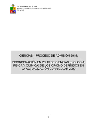 Universidad de Chile
Vicerrectoría de Asuntos Académicos
DEMRE
1
CIENCIAS – PROCESO DE ADMISIÓN 2015:
INCORPORACIÓN EN PSU® DE CIENCIAS (BIOLOGÍA,
FÍSICA Y QUÍMICA) DE LOS OF-CMO DEFINIDOS EN
LA ACTUALIZACIÓN CURRICULAR 2009
 