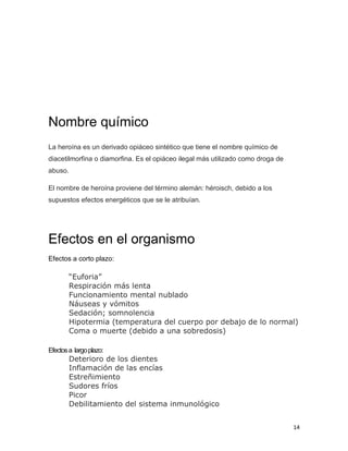 14
Nombre químico
La heroína es un derivado opiáceo sintético que tiene el nombre químico de
diacetilmorfina o diamorfina. Es el opiáceo ilegal más utilizado como droga de
abuso.
El nombre de heroína proviene del término alemán: héroisch, debido a los
supuestos efectos energéticos que se le atribuían.
Efectos en el organismo
Efectos a corto plazo:
“Euforia”
Respiración más lenta
Funcionamiento mental nublado
Náuseas y vómitos
Sedación; somnolencia
Hipotermia (temperatura del cuerpo por debajo de lo normal)
Coma o muerte (debido a una sobredosis)
Efectosa largoplazo:
Deterioro de los dientes
Inflamación de las encías
Estreñimiento
Sudores fríos
Picor
Debilitamiento del sistema inmunológico
 