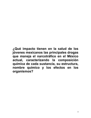 3
¿Qué impacto tienen en la salud de los
jóvenes mexicanos las principales drogas
que maneja el narcotráfico en el México
actual, caracterizando la composición
química de cada sustancia, su estructura,
nombre químico y los efectos en los
organismos?
 