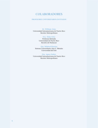 x
COLABORADORES
PROFESORES UNIVERSITARIOS INVITADOS
Dr. William Arias
Universidad Interamericana de Puerto Rico
Recinto Metropolitano
Dra. Álida Ortiz
Profesora Retirada
Universidad de Puerto Rico
Recinto de Humacao
Dra. Mildred Huertas
Sistema Universitario Ana G. Méndez
Universidad del Este
Dra. Agnes Dubey
Universidad Interamericana de Puerto Rico
Recinto Metropolitano
 