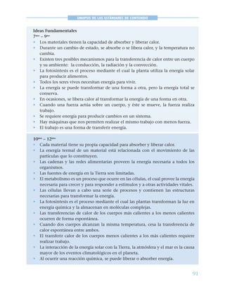 91
SINOPSIS DE LOS ESTÁNDARES DE CONTENIDO
Ideas Fundamentales
7mo
– 9no
• Los materiales tienen la capacidad de absorber y liberar calor.
• Durante un cambio de estado, se absorbe o se libera calor, y la temperatura no
cambia.
• Existen tres posibles mecanismos para la transferencia de calor entre un cuerpo
y su ambiente: la conducción, la radiación y la convección.
• La fotosíntesis es el proceso mediante el cual la planta utiliza la energía solar
para producir alimentos.
• Todos los seres vivos necesitan energía para vivir.
• La energía se puede transformar de una forma a otra, pero la energía total se
conserva.
• En ocasiones, se libera calor al transformar la energía de una forma en otra.
• Cuando una fuerza actúa sobre un cuerpo, y éste se mueve, la fuerza realiza
trabajo.
• Se requiere energía para producir cambios en un sistema.
• Hay máquinas que nos permiten realizar el mismo trabajo con menos fuerza.
• El trabajo es una forma de transferir energía.
10mo
– 12mo
• Cada material tiene su propia capacidad para absorber y liberar calor.
• La energía termal de un material está relacionada con el movimiento de las
partículas que lo constituyen.
• Las cadenas y las redes alimentarias proveen la energía necesaria a todos los
organismos.
• Las fuentes de energía en la Tierra son limitadas.
• El metabolismo es un proceso que ocurre en las células, el cual provee la energía
necesaria para crecer y para responder a estímulos y a otras actividades vitales.
• Las células llevan a cabo una serie de procesos y contienen las estructuras
necesarias para transformar la energía.
• La fotosíntesis es el proceso mediante el cual las plantas transforman la luz en
energía química y la almacenan en moléculas complejas.
• Las transferencias de calor de los cuerpos más calientes a los menos calientes
ocurren de forma espontánea.
• Cuando dos cuerpos alcanzan la misma temperatura, cesa la transferencia de
calor espontánea entre ambos.
• El transferir calor de los cuerpos menos calientes a los más calientes requiere
realizar trabajo.
• La interacción de la energía solar con la Tierra, la atmósfera y el mar es la causa
mayor de los eventos climatológicos en el planeta.
• Al ocurrir una reacción química, se puede liberar o absorber energía.
 