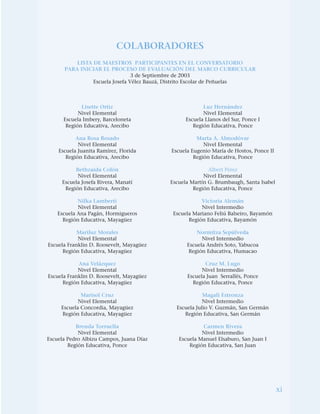 xi
COLABORADORES
LISTA DE MAESTROS PARTICIPANTES EN EL CONVERSATORIO
PARA INICIAR EL PROCESO DE EVALUACIÓN DEL MARCO CURRICULAR
3 de Septiembre de 2003
Escuela Josefa Vélez Bauzá, Distrito Escolar de Peñuelas
Lisette Ortiz
Nivel Elemental
Escuela Imbery, Barceloneta
Región Educativa, Arecibo
Ana Rosa Rosado
Nivel Elemental
Escuela Juanita Ramírez, Florida
Región Educativa, Arecibo
Bethzaida Colón
Nivel Elemental
Escuela Josefa Rivera, Manatí
Región Educativa, Arecibo
Nilka Lamberti
Nivel Elemental
Escuela Ana Pagán, Hormigueros
Región Educativa, Mayagüez
Mariluz Morales
Nivel Elemental
Escuela Franklin D. Roosevelt, Mayagüez
Región Educativa, Mayagüez
Ana Velázquez
Nivel Elemental
Escuela Franklin D. Roosevelt, Mayagüez
Región Educativa, Mayagüez
Marisol Cruz
Nivel Elemental
Escuela Concordia, Mayagüez
Región Educativa, Mayagüez
Brenda Torruella
Nivel Elemental
Escuela Pedro Albizu Campos, Juana Díaz
Región Educativa, Ponce
Luz Hernández
Nivel Elemental
Escuela Llanos del Sur, Ponce I
Región Educativa, Ponce
Marta A. Almodóvar
Nivel Elemental
Escuela Eugenio María de Hostos, Ponce II
Región Educativa, Ponce
Albert Pérez
Nivel Elemental
Escuela Martín G. Brumbaugh, Santa Isabel
Región Educativa, Ponce
Victoria Alemán
Nivel Intermedio
Escuela Mariano Feliú Balseiro, Bayamón
Región Educativa, Bayamón
Normitza Sepúlveda
Nivel Intermedio
Escuela Andrés Soto, Yabucoa
Región Educativa, Humacao
Cruz M. Lugo
Nivel Intermedio
Escuela Juan Serrallés, Ponce
Región Educativa, Ponce
Magali Estronza
Nivel Intermedio
Escuela Julio V. Guzmán, San Germán
Región Educativa, San Germán
Carmen Rivera
Nivel Intermedio
Escuela Manuel Elsaburo, San Juan I
Región Educativa, San Juan
 