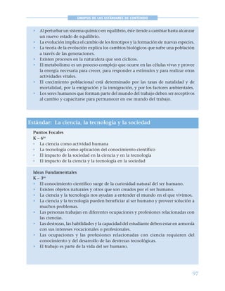 97
SINOPSIS DE LOS ESTÁNDARES DE CONTENIDO
• Al perturbar un sistema químico en equilibrio, éste tiende a cambiar hasta alcanzar
un nuevo estado de equilibrio.
• La evolución implica el cambio de los fenotipos y la formación de nuevas especies.
• La teoría de la evolución explica los cambios biológicos que sufre una población
a través de las generaciones.
• Existen procesos en la naturaleza que son cíclicos.
• El metabolismo es un proceso complejo que ocurre en las células vivas y provee
la energía necesaria para crecer, para responder a estímulos y para realizar otras
actividades vitales.
• El crecimiento poblacional está determinado por las tasas de natalidad y de
mortalidad, por la emigración y la inmigración, y por los factores ambientales.
• Los seres humanos que forman parte del mundo del trabajo deben ser receptivos
al cambio y capacitarse para permanecer en ese mundo del trabajo.
Estándar: La ciencia, la tecnología y la sociedad
Puntos Focales
K – 6to
• La ciencia como actividad humana
• La tecnología como aplicación del conocimiento científico
• El impacto de la sociedad en la ciencia y en la tecnología
• El impacto de la ciencia y la tecnología en la sociedad
Ideas Fundamentales
K – 3ro
• El conocimiento científico surge de la curiosidad natural del ser humano.
• Existen objetos naturales y otros que son creados por el ser humano.
• La ciencia y la tecnología nos ayudan a entender el mundo en el que vivimos.
• La ciencia y la tecnología pueden beneficiar al ser humano y proveer solución a
muchos problemas.
• Las personas trabajan en diferentes ocupaciones y profesiones relacionadas con
las ciencias.
• Las destrezas, las habilidades y la capacidad del estudiante deben estar en armonía
con sus intereses vocacionales o profesionales.
• Las ocupaciones y las profesiones relacionadas con ciencia requieren del
conocimiento y del desarrollo de las destrezas tecnológicas.
• El trabajo es parte de la vida del ser humano.
 