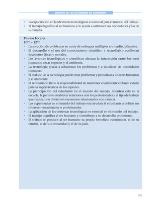 99
SINOPSIS DE LOS ESTÁNDARES DE CONTENIDO
• La capacitación en las destrezas tecnológicas es esencial para el mundo del trabajo.
• El trabajo dignifica al ser humano y le ayuda a satisfacer sus necesidades y las de
su familia.
Puntos Focales
10mo
– 12mo
• La solución de problemas se nutre de enfoques múltiples e interdisciplinarios.
• El desarrollo y el uso del conocimiento científico y tecnológico conllevan
decisiones éticas y morales.
• Los avances tecnológicos y científicos afectan la interacción entre los seres
humanos, otras especies y el ambiente.
• La tecnología ayuda a solucionar los problemas y a satisfacer las necesidades
humanas.
• El mal uso de la tecnología puede crear problemas y perjudicar a los seres humanos
y el ambiente.
• El ser humano tiene la responsabilidad de mantener el ambiente en buen estado
para la supervivencia de las especies.
• La participación del estudiante en el mundo del trabajo, mientras está en la
escuela, le permite establecer relaciones con los profesionales y el tipo de trabajo
que realizan en diferentes escenarios relacionados con ciencia.
• Las experiencias en el mundo del trabajo real ayudan al estudiante a definir sus
intereses vocacionales o profesionales.
• La aplicación de las destrezas tecnológicas es esencial en el mundo del trabajo.
• El trabajo dignifica al ser humano y contribuye a su desarrollo profesional.
• El trabajo le produce al ser humano su propio beneficio económico, el de su
familia, el de su comunidad y el de su país.
 