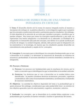 106
○ ○ ○ ○
APÉNDICE E
MODELO DE ESTRUCTURA DE UNA UNIDAD
INTEGRADA EN CIENCIAS
I. Tema: El desarrollo efectivo de los temas de manera integrada motiva al maestro a
incorporar este enfoque en su práctica educativa. La investigación sugiere que se propicie
que los conceptos resulten más relevantes y pertinentes para los estudiantes. Sin embargo,
el éxito depende de la selección de un tema que considere conceptos científicos que se
puedan integrar. Hay temas que tratan los conceptos superficialmente y, por ende, no
representan una buena integración o su desarrollo no es adecuado. La finalidad de la
integración es el desarrollo adecuado del concepto, esto último no se puede sacrificar por
el hecho de integrar. La unidad integrada, además, debe proveer para la integración con
las matemáticas y la tecnología, de manera que los estudiantes puedan desarrollar un
entendimiento más profundo y amplio de los conceptos.
II. Conceptos: Es necesario que se identifiquen los conceptos fundamentales que se van
a desarrollar en la unidad y se determine su trayectoria de desarrollo en términos de
secuencia y profundidad. Es necesario identificar el contexto inmediato y mediato de su
integración.
III. Procesos y Destrezas:
A. Procesos: Los procesos son fundamentales para la enseñanza de ciencia; por lo
tanto, es necesario que se identifiquen los que se desarrollan en la unidad curricular.
B. Destrezas: Las destrezas que se van a desarrollar en la unidad deben estar
identificadas. Se pueden considerar destrezas sicomotoras, procesales, cognitivas
y matemáticas, tales como el razonamiento matemático, la estimación y el desarrollo
de oraciones matemáticas.
IV. Objetivos: La cantidad de objetivos dependerá del tema y la profundidad que se
quiera alcanzar. Sin embargo, consideramos que cada unidad debe tener un mínimo de
tres objetivos generales (uno de cada dominio): cognitivo, sicomotor y afectivo.
V. Trasfondo: Los conceptos que se desarrollan en la unidad deben explicarse a una
profundidad que le permita al maestro entender y facilitar el aprendizaje del mismo.
 