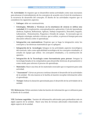107
MODELO DE ESTRUCTURA DE UNA UNIDAD
VI. Actividades: Se requiere que se desarrollen tantas actividades como sean necesarias
para alcanzar el entendimiento de los conceptos de acuerdo con el nivel de enseñanza y
la secuencia de desarrollo del concepto. El diseño de las actividades requiere que se
consideren los siguientes aspectos:
• Enfoque: debe ser constructivista.
• Estrategias, Métodos y Técnicas: en la enseñanza de ciencia se utiliza una
variedad: ECA (exploración, conceptualización, aplicación), Ciclo de Aprendizaje
(Enfocar, Explorar, Reflexionar, Aplicar), Trabajo cooperativo, Descubrir, Inquirir,
Laboratorio, Demostración, Preguntas y Estudio de campo. Es necesario que en
cualquier estrategia, método o técnica que se utilice, se provea el tiempo para una
discusión reflexiva sobre el aprendizaje.
• Integración con matemáticas: Propiciar que se haga la integración entre los
conceptos y las destrezas matemáticas que se apliquen.
• Integración de la tecnología: Integrar en las actividades aspectos tecnológicos
del currículo, tales como aplicabilidad tecnológica de los conceptos estudiados, el
estudio de equipo que utiliza los conceptos estudiados, y la construcción de
aparatos.
• Integración de la Tecnología como herramienta para pensar: Integrar la
tecnología basada en la computadora para desarrollar destrezas de pensamiento y
como modo para reforzar el proceso de aprendizaje.
• Materiales: Hacer una lista de los materiales esenciales que se requieren para cada
actividad.
• “Assessment”: Llevar un proceso continuo durante el desarrollo de las actividades
de la unidad. De esta manera se le facilita al maestro recopilar información sobre
el aprendizaje.
• Tiempo: Indicar la duración aproximada para el desarrollo de las actividades de la
unidad.
VII. Referencias: Deben anotarse todas las fuentes de información que se utilizaron para
el diseño de la unidad.
VIII. Lecturas sugeridas: Fuentes de información adicionales para profundizar más en
algún aspecto de la unidad. Hacer una lista de lecturas adicionales relacionadas con
algún aspecto de la unidad.
 