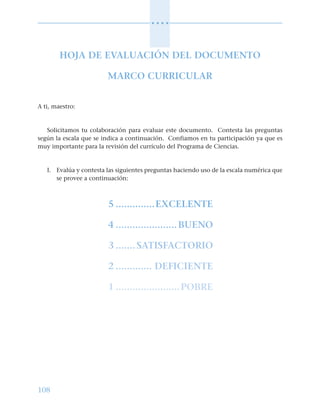 108
○ ○ ○ ○
HOJA DE EVALUACIÓN DEL DOCUMENTO
MARCO CURRICULAR
A ti, maestro:
Solicitamos tu colaboración para evaluar este documento. Contesta las preguntas
según la escala que se indica a continuación. Confiamos en tu participación ya que es
muy importante para la revisión del currículo del Programa de Ciencias.
I. Evalúa y contesta las siguientes preguntas haciendo uso de la escala numérica que
se provee a continuación:
5 ..............EXCELENTE
4 ......................BUENO
3 ....... SATISFACTORIO
2 ............. DEFICIENTE
1 .......................POBRE
 