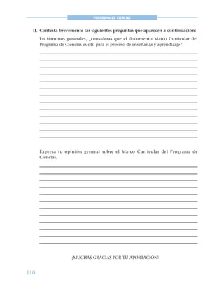 110
PROGRAMA DE CIENCIAS
II. Contesta brevemente las siguientes preguntas que aparecen a continuación:
En términos generales, ¿consideras que el documento Marco Curricular del
Programa de Ciencias es útil para el proceso de enseñanza y aprendizaje?
Expresa tu opinión general sobre el Marco Curricular del Programa de
Ciencias.
¡MUCHAS GRACIAS POR TU APORTACIÓN!
 