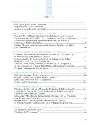 xiii
○ ○ ○ ○
ÍNDICE
INTRODUCCIÓN........................................................................................................ 1
Qué y para qué el Marco Curricular ...................................................................... 1
Propósitos del Marco Curricular............................................................................ 1
Alcance y uso del Marco Curricular ...................................................................... 3
MISIÓN Y METAS DEL PROGRAMA DE CIENCIAS ................................................... 5
Valores y Necesidades Educativas de los Estudiantes y la Sociedad
Puertorriqueña y su Relación con el Estudio de las Ciencias Naturales ............... 5
Misión del Programa de Ciencias con Relación a los Valores y
Necesidades de los Estudiantes.............................................................................. 9
Metas a Alcanzar para Cumplir con la Misión y Satisfacer los Valores
y las Necesidades ................................................................................................. 10
LA EPISTEMOLOGÍA DE LAS CIENCIAS DE LA NATURALEZA ............................... 12
La Perspectiva Interdisciplinaria de las Ciencias de la Naturaleza y
su Relación con el Programa de Ciencias............................................................ 12
La Construcción del Conocimiento desde la Perspectiva de las
Disciplinas en el Programa de Ciencias .............................................................. 15
Estructura Conceptual, Procesos y Actitudes de las Disciplinas y
su Importancia para el Logro de las Metas del Programa de Ciencias ................ 17
Concepto y Enfoque de la Asignatura................................................................. 18
CONTENIDOS DEL PROGRAMA DE CIENCIAS ...................................................... 20
Objetivos Generales de Aprendizaje.................................................................... 20
Objetos (Fuentes) para el Estudio del Contenido ............................................... 21
Estándares de Contenido de la Asignatura ......................................................... 23
La Integración Curricular .................................................................................... 23
LOS PROCESOS DE ENSEÑANZA Y APRENDIZAJE .................................................. 24
Principios de Aprendizaje y Desarrollo Derivados de la Investigación............... 24
Principios de Enseñanza Pertinentes Derivados de la Investigación
Educativa y la de Práctica Docente ..................................................................... 27
Estrategias y Metodología de Enseñanza Cónsonas con los Principios
Establecidos Anteriormente ............................................................................... 30
Integración de la Tecnología en la Enseñanza de Ciencias................................. 41
El Rol del Docente y del Educando en la Pedagogía Cognoscitiva ..................... 43
EL PROCESO DE “ASSESSMENT” EN EL PROGRAMA DE CIENCIAS NATURALES 45
Los Propósitos del “Assessment” ......................................................................... 45
Principios del “Assessment” ................................................................................ 46
 