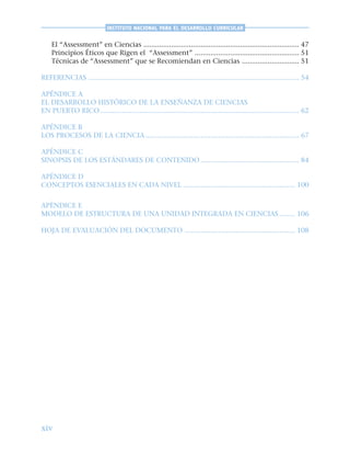 xiv
INSTITUTO NACIONAL PARA EL DESARROLLO CURRICULAR
El “Assessment” en Ciencias ............................................................................... 47
Principios Éticos que Rigen el “Assessment” ..................................................... 51
Técnicas de “Assessment” que se Recomiendan en Ciencias ............................. 51
REFERENCIAS ........................................................................................................... 54
APÉNDICE A
EL DESARROLLO HISTÓRICO DE LA ENSEÑANZA DE CIENCIAS
EN PUERTO RICO..................................................................................................... 62
APÉNDICE B
LOS PROCESOS DE LA CIENCIA .............................................................................. 67
APÉNDICE C
SINOPSIS DE LOS ESTÁNDARES DE CONTENIDO .................................................. 84
APÉNDICE D
CONCEPTOS ESENCIALES EN CADA NIVEL ......................................................... 100
APÉNDICE E
MODELO DE ESTRUCTURA DE UNA UNIDAD INTEGRADA EN CIENCIAS ........ 106
HOJA DE EVALUACIÓN DEL DOCUMENTO ........................................................ 108
 