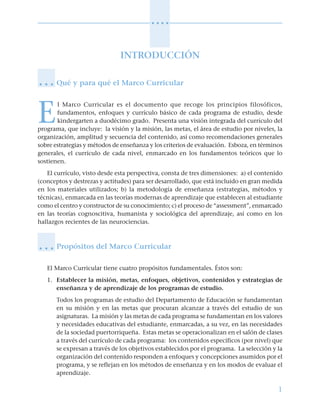 1
○ ○ ○ ○
INTRODUCCIÓN
Qué y para qué el Marco Curricular
E
l Marco Curricular es el documento que recoge los principios filosóficos,
fundamentos, enfoques y currículo básico de cada programa de estudio, desde
kindergarten a duodécimo grado. Presenta una visión integrada del currículo del
programa, que incluye: la visión y la misión, las metas, el área de estudio por niveles, la
organización, amplitud y secuencia del contenido, así como recomendaciones generales
sobre estrategias y métodos de enseñanza y los criterios de evaluación. Esboza, en términos
generales, el currículo de cada nivel, enmarcado en los fundamentos teóricos que lo
sostienen.
El currículo, visto desde esta perspectiva, consta de tres dimensiones: a) el contenido
(conceptos y destrezas y actitudes) para ser desarrollado, que está incluido en gran medida
en los materiales utilizados; b) la metodología de enseñanza (estrategias, métodos y
técnicas), enmarcada en las teorías modernas de aprendizaje que establecen al estudiante
como el centro y constructor de su conocimiento; c) el proceso de “assessment”, enmarcado
en las teorías cognoscitiva, humanista y sociológica del aprendizaje, así como en los
hallazgos recientes de las neurociencias.
Propósitos del Marco Curricular
El Marco Curricular tiene cuatro propósitos fundamentales. Éstos son:
1. Establecer la misión, metas, enfoques, objetivos, contenidos y estrategias de
enseñanza y de aprendizaje de los programas de estudio.
Todos los programas de estudio del Departamento de Educación se fundamentan
en su misión y en las metas que procuran alcanzar a través del estudio de sus
asignaturas. La misión y las metas de cada programa se fundamentan en los valores
y necesidades educativas del estudiante, enmarcadas, a su vez, en las necesidades
de la sociedad puertorriqueña. Estas metas se operacionalizan en el salón de clases
a través del currículo de cada programa: los contenidos específicos (por nivel) que
se expresan a través de los objetivos establecidos por el programa. La selección y la
organización del contenido responden a enfoques y concepciones asumidos por el
programa, y se reflejan en los métodos de enseñanza y en los modos de evaluar el
aprendizaje.
○ ○ ○
○ ○ ○
 