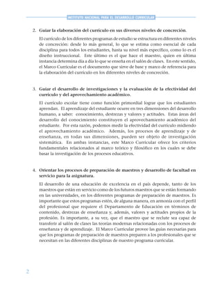 2
INSTITUTO NACIONAL PARA EL DESARROLLO CURRICULAR
2. Guiar la elaboración del currículo en sus diversos niveles de concreción.
El currículo de los diferentes programas de estudio se estructura en diferentes niveles
de concreción: desde lo más general, lo que se estima como esencial de cada
disciplina para todos los estudiantes, hasta su nivel más específico, como lo es el
diseño instruccional. Este último es el que hace el maestro, quien en última
instancia determina día a día lo que se enseña en el salón de clases. En este sentido,
el Marco Curricular es el documento que sirve de base y marco de referencia para
la elaboración del currículo en los diferentes niveles de concreción.
3. Guiar el desarrollo de investigaciones y la evaluación de la efectividad del
currículo y del aprovechamiento académico.
El currículo escolar tiene como función primordial lograr que los estudiantes
aprendan. El aprendizaje del estudiante ocurre en tres dimensiones del desarrollo
humano, a saber: conocimiento, destrezas y valores y actitudes. Estas áreas del
desarrollo del conocimiento constituyen el aprovechamiento académico del
estudiante. Por esta razón, podemos medir la efectividad del currículo midiendo
el aprovechamiento académico. Además, los procesos de aprendizaje y de
enseñanza, en todas sus dimensiones, pueden ser objeto de investigación
sistemática. En ambas instancias, este Marco Curricular ofrece los criterios
fundamentales relacionados al marco teórico y filosófico en los cuales se debe
basar la investigación de los procesos educativos.
4. Orientar los procesos de preparación de maestros y desarrollo de facultad en
servicio para la asignatura.
El desarrollo de una educación de excelencia en el país depende, tanto de los
maestros que están en servicio como de los futuros maestros que se están formando
en las universidades, en los diferentes programas de preparación de maestros. Es
importante que estos programas estén, de alguna manera, en armonía con el perfil
del profesional que requiere el Departamento de Educación en términos de
contenido, destrezas de enseñanza y, además, valores y actitudes propios de la
profesión. Es importante, a su vez, que el maestro que se reclute sea capaz de
transferir al salón de clases las teorías modernas relacionadas con los procesos de
enseñanza y de aprendizaje. El Marco Curricular provee las guías necesarias para
que los programas de preparación de maestros preparen a los profesionales que se
necesitan en las diferentes disciplinas de nuestro programa curricular.
 