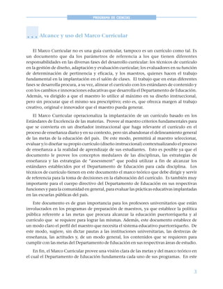 3
PROGRAMA DE CIENCIAS
Alcance y uso del Marco Curricular
El Marco Curricular no es una guía curricular, tampoco es un currículo como tal. Es
un documento que da los parámetros de referencia a los que tienen diferentes
responsabilidades en las diversas fases del desarrollo curricular: los técnicos de currículo
en la gestión de diseño, adaptación y evaluación curricular; los evaluadores en su función
de determinación de pertinencia y eficacia, y los maestros, quienes hacen el trabajo
fundamental en la implantación en el salón de clases. El trabajo que en estas diferentes
fases se desarrolla procura, a su vez, alinear el currículo con los estándares de contenido y
con los cambios e innovaciones educativas que desarrolla el Departamento de Educación.
Además, va dirigido a que el maestro lo utilice al máximo en su diseño instruccional,
pero sin procurar que el mismo sea prescriptivo; esto es, que ofrezca margen al trabajo
creativo, original e innovador que el maestro pueda generar.
El Marco Curricular operacionaliza la implantación de un currículo basado en los
Estándares de Excelencia de las materias. Provee al maestro criterios fundamentales para
que se convierta en un diseñador instruccional que haga relevante el currículo en el
proceso de enseñanza diario y en su contexto, pero sin abandonar el delineamiento general
de las metas de la educación del país. De este modo, permitirá al maestro seleccionar,
evaluar y/o diseñar su propio currículo (diseño instruccional) contextualizando el proceso
de enseñanza a la realidad de aprendizaje de sus estudiantes. Esto es posible ya que el
documento le provee los conceptos medulares de las disciplinas, las estrategias de
enseñanza y las estrategias de “assessment” que podrá utilizar a fin de alcanzar los
estándares establecidos por el Departamento de Educación para cada disciplina. Los
técnicos de currículo tienen en este documento el marco teórico que debe dirigir y servir
de referencia para la toma de decisiones en la elaboración del currículo. Es también muy
importante para el cuerpo directivo del Departamento de Educación en sus respectivas
funciones y para la comunidad en general, para evaluar las prácticas educativas implantadas
en las escuelas públicas del país.
Este documento es de gran importancia para los profesores universitarios que están
involucrados en los programas de preparación de maestros, ya que establece la política
pública referente a las metas que procura alcanzar la educación puertorriqueña y al
currículo que se requiere para lograr las mismas. Además, este documento establece de
un modo claro el perfil del maestro que necesita el sistema educativo puertorriqueño. De
este modo, sugiere, sin dictar pautas a las instituciones universitarias, las destrezas de
enseñanza, las actitudes y, de un modo general, los contenidos que se requieren para
cumplir con las metas del Departamento de Educación en sus respectivas áreas de estudio.
En fin, el Marco Curricular provee una visión clara de las metas y del marco teórico en
el cual el Departamento de Educación fundamenta cada uno de sus programas. En este
○ ○ ○
 