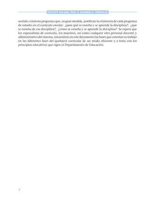 4
INSTITUTO NACIONAL PARA EL DESARROLLO CURRICULAR
sentido, contesta preguntas que, en gran medida, justifican la existencia de cada programa
de estudio en el currículo escolar: ¿para qué se enseña y se aprende la disciplina?; ¿qué
se enseña de esa disciplina?; ¿cómo se enseña y se aprende la disciplina? Se espera que
los especialistas de currículo, los maestros, así como cualquier otro personal docente y
administrativo del sistema, encuentren en este documento las bases que orientan su trabajo
en las diferentes fases del quehacer curricular de un modo eficiente y a tono con los
principios educativos que rigen el Departamento de Educación.
 