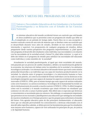 5
○ ○ ○ ○
MISIÓN Y METAS DEL PROGRAMA DE CIENCIAS
Valores y Necesidades Educativas de los Estudiantes y la Sociedad
Puertorriqueña y su Relación con el Estudio de las Ciencias
Naturales
L
os sistemas educativos del mundo occidental tienen un currículo que está basado
en áreas académicas que se presentan como un programa de estudio que debe ser
completado en un período de tiempo dado. Puerto Rico no es una excepción y
nuestro currículo consta de una serie de materias que se diseñan como un currículo que
es desarrollado durante trece años de estudio, dividido en tres niveles (elemental,
intermedio y superior). Los proponentes de cualquier programa de estudios, deben
preguntarse desde nuestra perspectiva dos preguntas importantísimas: a) ¿Qué aporta
este programa al desarrollo del estudiante como individuo (sus necesidades) y en relación
con las necesidades de la sociedad actual y futura? b) ¿Qué debe contener y a qué se le
debe dar énfasis en el programa de estudio para satisfacer las necesidades del educando
como individuo y como miembro de la sociedad?
Actualmente la sociedad puertorriqueña, al igual que otras sociedades del mundo,
está pasando por un proceso de cambio dramático, debido a la transformación global de
la economía, las relaciones de trabajo entre los miembros de la sociedad y los adelantos
tecnológicos acelerados. Los sistemas educativos del mundo tienen que tener como misión
primordial desarrollar a un individuo que sea capaz de insertarse productivamente en la
sociedad. La relación entre el progreso tecnológico y la intervención humana se hace
cada vez más patente, así como la necesidad de formar individuos con las destrezas en las
tecnologías emergentes que sean capaces de manejar los aspectos económicos de un modo
innovador (UNESCO, 1996), pero al mismo tiempo que sean capaces de sentirse realizados
como seres humanos. La carrera económica y tecnológica de la humanidad ha tenido un
efecto deshumanizante de acuerdo a muchos autores (UNESCO, 1996). Es difícil imaginar
cómo será la sociedad y el mundo económico que estará viviendo un estudiante que
comience en este año a cursar el primer grado. Más difícil aún es especular qué destrezas
y conocimientos se necesitarán para ese entonces. Sin embargo, es sumamente importante
que pensemos en ese escenario y planifiquemos una educación que satisfaga las necesidades
de nuestros estudiantes en el tiempo presente y que los prepare para enfrentarse al mundo
del futuro. Esta agenda educativa parte de dos principios fundamentales: el educando
tiene que ser educado proveyéndole los conocimientos y destrezas relacionados con el
área del saber específica; además, se deben proveer las herramientas para que los estudiantes
sean mejores seres humanos, capaces de vivir utilizando los principios de paz, de justicia
y de dignidad humana.
○ ○ ○
 
