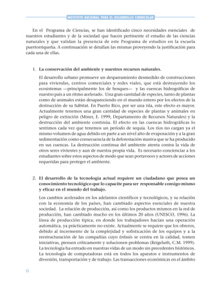 6
INSTITUTO NACIONAL PARA EL DESARROLLO CURRICULAR
En el Programa de Ciencias, se han identificado cinco necesidades esenciales de
nuestros estudiantes y de la sociedad que hacen pertinente el estudio de las ciencias
naturales y que validan la presencia de este Programa de estudios en la escuela
puertorriqueña. A continuación se detallan las mismas proveyendo la justificación para
cada una de ellas.
1. La conservación del ambiente y nuestros recursos naturales.
El desarrollo urbano promueve un desparramiento desmedido de construcciones
para viviendas, centros comerciales y redes viales, que está destruyendo los
ecosistemas —principalmente los de bosques— y las cuencas hidrográficas de
nuestro país a un ritmo acelerado. Una gran cantidad de especies, tanto de plantas
como de animales están desapareciendo en el mundo entero por los efectos de la
destrucción de su hábitat. En Puerto Rico, por ser una isla, este efecto es mayor.
Actualmente tenemos una gran cantidad de especies de plantas y animales en
peligro de extinción (Miner, E. 1999, Departamento de Recursos Naturales) y la
destrucción del ambiente continúa. El efecto en las cuencas hidrográficas lo
sentimos cada vez que tenemos un período de sequía. Los ríos no cargan ya el
mismo volumen de agua debido en parte a un nivel alto de evaporación y a la gran
sedimentación como consecuencia de la deforestación masiva que se ha producido
en sus cuencas. La destrucción continua del ambiente atenta contra la vida de
otros seres vivientes y aun de nuestra propia vida. Es necesario concienciar a los
estudiantes sobre estos aspectos de modo que sean portavoces y actores de acciones
requeridas para proteger el ambiente.
2. El desarrollo de la tecnología actual requiere un ciudadano que posea un
conocimiento tecnológico que lo capacite para ser responsable consigo mismo
y eficaz en el mundo del trabajo.
Los cambios acelerados en los adelantos científicos y tecnológicos, y su relación
con la economía de los países, han cambiado aspectos esenciales de nuestra
sociedad. La relación de producción, así como los productos mismos en la red de
producción, han cambiado mucho en los últimos 20 años (UNESCO, 1996). La
línea de producción típica, en donde los trabajadores hacían una operación
automática, ya prácticamente no existe. Actualmente se requiere que los obreros,
debido al incremento de la complejidad y sofisticación de los equipos y a la
reestructuración de las compañías cuyo énfasis se centra en la calidad, tomen
iniciativas, piensen críticamente y solucionen problemas (Reigeluth, C.M. 1999).
La tecnología ha entrado en nuestras vidas de un modo sin precedentes históricos.
La tecnología de computadoras está en todos los aparatos e instrumentos de
diversión, transportación y de trabajo. Las transacciones económicas en el ámbito
 
