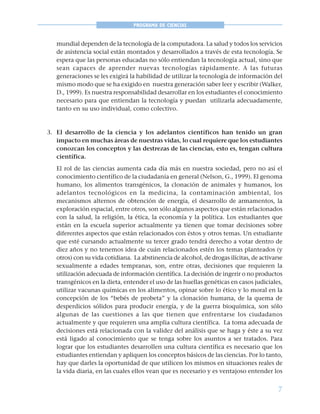 7
PROGRAMA DE CIENCIAS
mundial dependen de la tecnología de la computadora. La salud y todos los servicios
de asistencia social están montados y desarrollados a través de esta tecnología. Se
espera que las personas educadas no sólo entiendan la tecnología actual, sino que
sean capaces de aprender nuevas tecnologías rápidamente. A las futuras
generaciones se les exigirá la habilidad de utilizar la tecnología de información del
mismo modo que se ha exigido en nuestra generación saber leer y escribir (Walker,
D., 1999). Es nuestra responsabilidad desarrollar en los estudiantes el conocimiento
necesario para que entiendan la tecnología y puedan utilizarla adecuadamente,
tanto en su uso individual, como colectivo.
3. El desarrollo de la ciencia y los adelantos científicos han tenido un gran
impacto en muchas áreas de nuestras vidas, lo cual requiere que los estudiantes
conozcan los conceptos y las destrezas de las ciencias, esto es, tengan cultura
científica.
El rol de las ciencias aumenta cada día más en nuestra sociedad, pero no así el
conocimiento científico de la ciudadanía en general (Nelson, G., 1999). El genoma
humano, los alimentos transgénicos, la clonación de animales y humanos, los
adelantos tecnológicos en la medicina, la contaminación ambiental, los
mecanismos alternos de obtención de energía, el desarrollo de armamentos, la
exploración espacial, entre otros, son sólo algunos aspectos que están relacionados
con la salud, la religión, la ética, la economía y la política. Los estudiantes que
están en la escuela superior actualmente ya tienen que tomar decisiones sobre
diferentes aspectos que están relacionados con éstos y otros temas. Un estudiante
que esté cursando actualmente su tercer grado tendrá derecho a votar dentro de
diez años y no tenemos idea de cuán relacionados estén los temas planteados (y
otros) con su vida cotidiana. La abstinencia de alcohol, de drogas ilícitas, de activarse
sexualmente a edades tempranas, son, entre otras, decisiones que requieren la
utilización adecuada de información científica. La decisión de ingerir o no productos
transgénicos en la dieta, entender el uso de las huellas genéticas en casos judiciales,
utilizar vacunas químicas en los alimentos, opinar sobre lo ético y lo moral en la
concepción de los “bebés de probeta” y la clonación humana, de la quema de
desperdicios sólidos para producir energía, y de la guerra bioquímica, son sólo
algunas de las cuestiones a las que tienen que enfrentarse los ciudadanos
actualmente y que requieren una amplia cultura científica. La toma adecuada de
decisiones está relacionada con la validez del análisis que se haga y éste a su vez
está ligado al conocimiento que se tenga sobre los asuntos a ser tratados. Para
lograr que los estudiantes desarrollen una cultura científica es necesario que los
estudiantes entiendan y apliquen los conceptos básicos de las ciencias. Por lo tanto,
hay que darles la oportunidad de que utilicen los mismos en situaciones reales de
la vida diaria, en las cuales ellos vean que es necesario y es ventajoso entender los
 