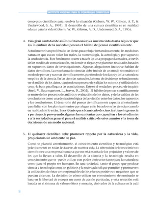 8
INSTITUTO NACIONAL PARA EL DESARROLLO CURRICULAR
conceptos científicos para resolver la situación (Cobern, W. W., Gibson, A. T., &
Underwood, S. A., 1995). El desarrollo de una cultura científica es en realidad
educar para la vida (Cobern, W. W., Gibson, A. D., Underwood, S. A., 1995).
4. Una gran cantidad de asuntos relacionados a nuestra vida diaria requiere que
los miembros de la sociedad posean el hábito de pensar científicamente.
Actualmente han proliferado las dietas para rebajar instantáneamente, las medicinas
naturales que curan todos los males, la numerología, la astrología y por supuesto
la seudociencia. Este fenómeno ocurre a través de una propaganda masiva, a través
de los medios de comunicación, en donde se alegan y se plantean resultados basados
en supuestos datos de investigaciones. Algunas alegaciones inclusive hablan de
datos científicos. La enseñanza de ciencias debe incluir de un modo sistemático el
modo de pensar y razonar científicamente, partiendo de los datos y de la naturaleza
empírica de la ciencia. En las ciencias naturales, la toma de decisiones se fundamenta
en el análisis de los datos, siguiendo un proceso de validar los mismos y utilizándolos
como la base para llegar a las conclusiones. Éste es el verdadero proceso de inquirir
(Snell, V., Baurmgartner, L., Seaver, D., 2002). El hábito de pensar científicamente
se nutre de los procesos de análisis y evaluación de los datos, y de la validez de las
conclusiones como una derivación lógica de la relación entre los datos, los supuestos
y las conclusiones. El desarrollo del pensar científicamente capacita al estudiante
para lidiar con los planteamientos que alegan estar basados en las ciencias cuando
en realidad no lo están. Es evidente que el currículo de ciencias tiene ingerencia
y pertinencia proveyendo algunas herramientas que capaciten a los estudiantes
y a la sociedad en general para el análisis crítico de estos asuntos y la toma de
decisiones de un modo racional.
5. El quehacer científico debe promover respeto por la naturaleza y la vida,
propiciando un ambiente de paz.
Como se planteó anteriormente, el conocimiento científico y tecnológico está
prácticamente en todas las facetas de nuestra vida. La obtención del conocimiento
científico es una empresa humana que no está exenta de los prejuicios y valores de
los que la llevan a cabo. El desarrollo de la ciencia y la tecnología resulta en
conocimiento que se puede utilizar con poder destructor tanto para la naturaleza
como para el propio ser humano. En una sociedad, tanto el grupo que produce
ciencia y tecnología como los políticos y la sociedad civil que permiten y promueven
la utilización de éstas son responsables de los efectos positivos o negativos que se
puedan alcanzar. La decisión de cómo utilizar un conocimiento determinado se
basa en la libertad de escoger un curso de acción particular, y esta selección está
basada en el sistema de valores éticos y morales, derivados de la cultura en la cuál
 