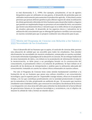 9
PROGRAMA DE CIENCIAS
se está (Karmondy, E. J., 1990). Por ejemplo, actualmente, el uso de agentes
bioquímicos para ser utilizados en una guerra, el desarrollo de pesticidas para ser
utilizados masivamente para aumentar la producción agrícola, el discrimen contra
personas que posean defectos genéticos para obtener seguros de salud, la utilización
de células germinales obtenidas de fetos humanos para desarrollar tejidos u órganos
que puedan ser implantados luego en personas con necesidad de éstos, son asuntos
que tienen una dimensión ética y valorativa que no se debe obviar en un programa
de estudios adecuado. El desarrollo de los aspectos éticos y valorativos de la
utilización del conocimiento que se obtenga del quehacer científico son necesarios
en nuestra sociedad para que se propicie realmente una educación para la paz.
Misión del Programa de Ciencias con Relación a los Valores y
Necesidades de los Estudiantes
Para el desarrollo del ser humano que se aspira, el currículo de ciencias debe proveer
una educación de calidad que sea accesible para todos los estudiantes. Para atender
efectivamente las necesidades de nuestros estudiantes, enmarcadas en nuestra sociedad,
es necesario reformular el paradigma de la educación en ciencias. De un enfoque tradicional
de mera transmisión de datos, con énfasis en la acumulación de información basada en
la memorización, se debe pasar a un paradigma basado en la construcción del
conocimiento, el pensamiento crítico y la solución de problemas. Se hace énfasis en el
desarrollo de las destrezas de interpretación y análisis para la utilización adecuada del
conocimiento, tomando en cuenta los valores éticos enmarcados en nuestra cultura.
Por esto el Programa de Ciencias tiene como misión fundamental contribuir a la
formación de un ser humano que posea una cultura científica y un conocimiento
tecnológico, que lo capacite para ser responsable consigo mismo, eficaz en el mundo del
trabajo, a la vez que contribuya positivamente con la sociedad promoviendo el respeto
por la naturaleza y la vida, propiciando un ambiente de paz. Es necesario que nuestros
estudiantes sean ciudadanos útiles, que conozcan los conceptos y las destrezas de la ciencia
y su integración con otras áreas del saber para enfrentar las demandas de la fuerza laboral
de generaciones futuras en los aspectos tecnológicos y económicos, con el objetivo de
mejorar la calidad de vida y formar un mundo mejor.
○ ○ ○
 
