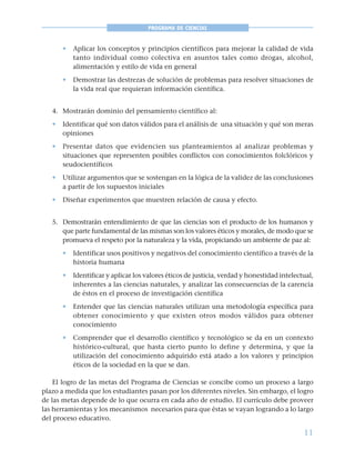 11
PROGRAMA DE CIENCIAS
• Aplicar los conceptos y principios científicos para mejorar la calidad de vida
tanto individual como colectiva en asuntos tales como drogas, alcohol,
alimentación y estilo de vida en general
• Demostrar las destrezas de solución de problemas para resolver situaciones de
la vida real que requieran información científica.
4. Mostrarán dominio del pensamiento científico al:
• Identificar qué son datos válidos para el análisis de una situación y qué son meras
opiniones
• Presentar datos que evidencien sus planteamientos al analizar problemas y
situaciones que representen posibles conflictos con conocimientos folclóricos y
seudocientíficos
• Utilizar argumentos que se sostengan en la lógica de la validez de las conclusiones
a partir de los supuestos iniciales
• Diseñar experimentos que muestren relación de causa y efecto.
5. Demostrarán entendimiento de que las ciencias son el producto de los humanos y
que parte fundamental de las mismas son los valores éticos y morales, de modo que se
promueva el respeto por la naturaleza y la vida, propiciando un ambiente de paz al:
• Identificar usos positivos y negativos del conocimiento científico a través de la
historia humana
• Identificar y aplicar los valores éticos de justicia, verdad y honestidad intelectual,
inherentes a las ciencias naturales, y analizar las consecuencias de la carencia
de éstos en el proceso de investigación científica
• Entender que las ciencias naturales utilizan una metodología específica para
obtener conocimiento y que existen otros modos válidos para obtener
conocimiento
• Comprender que el desarrollo científico y tecnológico se da en un contexto
histórico-cultural, que hasta cierto punto lo define y determina, y que la
utilización del conocimiento adquirido está atado a los valores y principios
éticos de la sociedad en la que se dan.
El logro de las metas del Programa de Ciencias se concibe como un proceso a largo
plazo a medida que los estudiantes pasan por los diferentes niveles. Sin embargo, el logro
de las metas depende de lo que ocurra en cada año de estudio. El currículo debe proveer
las herramientas y los mecanismos necesarios para que éstas se vayan logrando a lo largo
del proceso educativo.
 