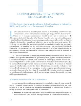12
○ ○ ○ ○
LA EPISTEMOLOGÍA DE LAS CIENCIAS
DE LA NATURALEZA
La Perspectiva Interdisciplinaria de las Ciencias de la Naturaleza
y su Relación con el Programa de Ciencias
L
as Ciencias Naturales se distinguen porque la búsqueda y construcción del
conocimiento ocurre utilizando una metodología muy particular. Se caracterizan
tanto por su producto (conocimiento científico) como por el proceso (modo de
obtener conocimientos). El estudio de las Ciencias Naturales como una actividad intelectual
y social facilita la identificación de problemas y preguntas relacionadas con los fenómenos
naturales, definiendo y formulando soluciones que se pueden someter a prueba. Por
medio de esta actividad, los investigadores añaden conocimientos a los que ya existen,
ayudando de este modo a que los individuos conozcan con mayor profundidad la
naturaleza. Las aplicaciones de estos nuevos conocimientos pueden generar cambios de
orden social y cultural, y tener una relación directa con el mejoramiento de la calidad de
vida de los seres humanos.
Las Ciencias Naturales constan de dos grandes grupos: las ciencias físicas (incluyen
química, física, y ciencias relacionadas), que investigan los aspectos físicos de la naturaleza,
y las ciencias biológicas (incluyen todas las ramas de la biología y ciencias relacionadas),
que investigan todo lo referente a los seres vivientes. Por su naturaleza interdisciplinaria,
las Ciencias Naturales proveen un marco de estudio al Programa de Ciencias, en el que el
educando estudia todos los aspectos físicos del ambiente, los aspectos biológicos y a él
mismo. Desde esta perspectiva, el programa es único ya que el aprendiz mismo es sujeto
de estudio. Cada una de las cinco áreas de necesidades identificadas anteriormente puede
ser atendida en el estudio de una o más de las ciencias que aportan al contenido curricular
del Programa de ciencias.
Atributos de las ciencias de la naturaleza
La ciencia posee ciertos atributos o características que la distinguen de otras formas de
buscar y producir conocimiento. En términos generales, estas características son parte
esencial de lo que se conoce como metodología científica. A continuación detallamos
éstas y proveemos una breve explicación de las mismas.
1. Empírica: Se basa en la observación. Tanto para identificar los problemas para ser
estudiados como para efectuar los experimentos, la observación es esencial. La
○ ○ ○
 