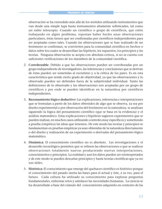 13
PROGRAMA DE CIENCIAS
observación se ha extendido más allá de los sentidos utilizando instrumentos que
van desde una simple lupa hasta instrumentos altamente sofisticados, tal como
un radio telescopio. Cuando un científico o grupo de científicos, que estén
trabajando en algún problema, reportan haber hecho unas observaciones
particulares, éstas tienen que ser confirmadas por científicos independientes para
ser aceptadas como tales. Cuando las observaciones que se han realizado de un
fenómeno se confirman, se convierten para la comunidad científica en hechos o
datos sobre los cuales se desarrollan las hipótesis, los supuestos, los principios y las
teorías. Ninguna observación se acepta con absoluta certeza, si no se cuenta con
suficientes verificaciones de los miembros de la comunidad científica.
2. Corroborable: Debido a que las observaciones pueden ser corroboradas por un
grupo independiente de investigadores, las inferencias y conclusiones que se derivan
de éstas pueden ser sometidas al escrutinio y a la crítica de los pares. Es en esta
característica que reside cierto grado de objetividad, ya que las observaciones y lo
observado pueden ser definidos fuera de la subjetividad individual. Tanto las
definiciones de lo observado y las observaciones son aceptadas por un grupo de
científicos y por ende se pueden identificar en la naturaleza por científicos
independientes.
3. Razonamiento lógico deductivo: Las explicaciones, inferencias e interpretaciones
que se formulan a partir de los datos obtenidos de algo que se observa, ya sea por
diseño experimental o por observación del fenómeno en la naturaleza, se analizan
siguiendo la lógica del pensamiento científico (que se basa en la evidencia) y el
análisis matemático. Estas explicaciones o hipótesis sugieren experimentos que se
pueden realizar, en muchos casos utilizando controles muy específicos y sometiendo
a prueba (empírica) las ideas que tenemos. De este modo las teorías y principios se
fundamentan en pruebas empíricas ya sean obtenidas de la naturaleza directamente
o del diseño y realización de un experimento o derivadas del pensamiento lógico
matemático.
4. Dinámica: El conocimiento científico no es absoluto. Las investigaciones y el
desarrollo tecnológico permiten que se refinen las observaciones o que se realicen
observaciones totalmente nuevas produciendo nuevas interpretaciones,
conocimientos y principios. La realidad y aun los datos pueden ser reinterpretados
y de este modo se pueden descartar principios y hasta teorías científicas que ya no
son útiles.
5. Histórica: El conocimiento que emerge del quehacer científico es histórico porque
el conocimiento del pasado sienta las bases para el actual y éste, a su vez, para el
futuro. Cada cultura ha utilizado su conocimiento para explorar preguntas
fundamentales, enfrentar retos y satisfacer las necesidades humanas. La ciencia se
ha desarrollado a base del cúmulo del conocimiento adquirido en contexto de las
 