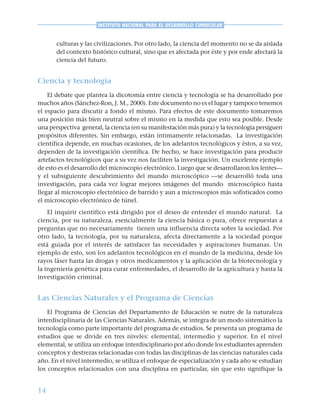 14
INSTITUTO NACIONAL PARA EL DESARROLLO CURRICULAR
culturas y las civilizaciones. Por otro lado, la ciencia del momento no se da aislada
del contexto histórico cultural, sino que es afectada por éste y por ende afectará la
ciencia del futuro.
Ciencia y tecnología
El debate que plantea la dicotomía entre ciencia y tecnología se ha desarrollado por
muchos años (Sánchez-Ron, J. M., 2000). Este documento no es el lugar y tampoco tenemos
el espacio para discutir a fondo el mismo. Para efectos de este documento tomaremos
una posición más bien neutral sobre el mismo en la medida que esto sea posible. Desde
una perspectiva general, la ciencia (en su manifestación más pura) y la tecnología persiguen
propósitos diferentes. Sin embargo, están íntimamente relacionadas. La investigación
científica depende, en muchas ocasiones, de los adelantos tecnológicos y éstos, a su vez,
dependen de la investigación científica. De hecho, se hace investigación para producir
artefactos tecnológicos que a su vez nos faciliten la investigación. Un excelente ejemplo
de esto es el desarrollo del microscopio electrónico. Luego que se desarrollaron los lentes—
y el subsiguiente descubrimiento del mundo microscópico —se desarrolló toda una
investigación, para cada vez lograr mejores imágenes del mundo microscópico hasta
llegar al microscopio electrónico de barrido y aun a microscopios más sofisticados como
el microscopio electrónico de túnel.
El inquirir científico está dirigido por el deseo de entender el mundo natural. La
ciencia, por su naturaleza, esencialmente la ciencia básica o pura, ofrece respuestas a
preguntas que no necesariamente tienen una influencia directa sobre la sociedad. Por
otro lado, la tecnología, por su naturaleza, afecta directamente a la sociedad porque
está guiada por el interés de satisfacer las necesidades y aspiraciones humanas. Un
ejemplo de esto, son los adelantos tecnológicos en el mundo de la medicina, desde los
rayos láser hasta las drogas y otros medicamentos y la aplicación de la biotecnología y
la ingeniería genética para curar enfermedades, el desarrollo de la agricultura y hasta la
investigación criminal.
Las Ciencias Naturales y el Programa de Ciencias
El Programa de Ciencias del Departamento de Educación se nutre de la naturaleza
interdisciplinaria de las Ciencias Naturales. Además, se integra de un modo sistemático la
tecnología como parte importante del programa de estudios. Se presenta un programa de
estudios que se divide en tres niveles: elemental, intermedio y superior. En el nivel
elemental, se utiliza un enfoque interdisciplinario por año donde los estudiantes aprenden
conceptos y destrezas relacionadas con todas las disciplinas de las ciencias naturales cada
año. En el nivel intermedio, se utiliza el enfoque de especialización y cada año se estudian
los conceptos relacionados con una disciplina en particular, sin que esto signifique la
 