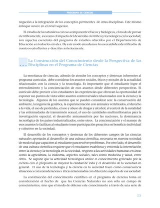 15
PROGRAMA DE CIENCIAS
negación a la integración de los conceptos pertinentes de otras disciplinas. Este mismo
enfoque ocurre en el nivel superior.
El estudio de la naturaleza con sus componentes físicos y biológicos, el modo de pensar
científicamente, así como el impacto del desarrollo científico y tecnológico en la sociedad,
son aspectos esenciales del programa de estudios ofrecidos por el Departamento de
Educación en todos los niveles. De este modo atendemos las necesidades identificadas de
nuestros estudiantes y descritas anteriormente.
La Construcción del Conocimiento desde la Perspectiva de las
Disciplinas en el Programa de Ciencias
La enseñanza de ciencias, además de atender los conceptos y destrezas inherentes al
programa curricular, debe considerar los asuntos sociales, éticos y morales de la actualidad
relacionados con la ciencia y la tecnología. Es importante que el estudiante logre el
entendimiento y la concienciación de esos asuntos desde diferentes perspectivas. El
currículo debe proveer a los estudiantes las experiencias que ofrezcan la oportunidad de
exponer sus puntos de vista sobre asuntos controversiales relacionados con la ciencia y la
tecnología. Algunos de los asuntos que se pueden considerar son: la conservación del
ambiente, la ingeniería genética, la experimentación con animales vertebrados, el derecho
a la vida, el uso de pesticidas, el uso y abuso de drogas y alcohol, el control de la natalidad
y las enfermedades de transmisión sexual, el uso de cantidades multimillonarias para la
investigación espacial, el desarrollo armamentista por las naciones, la dominancia
tecnológica de los países industrializados, entre otros. La concienciación y el manejo de
esos asuntos le facilitan al estudiante tener participación proactiva en beneficio individual
y colectivo en la sociedad.
El desarrollo de los conceptos y destrezas de los diferentes campos de las ciencias
naturales aportarán al desarrollo de una cultura científica, necesaria en nuestra sociedad
de modo tal que capaciten al estudiante para resolver problemas. Por otro lado, el desarrollo
de una cultura científica requiere que el estudiante establezca y entienda la interrelación
entre la ciencia y la tecnología en la sociedad, respecto a las actividades humanas en áreas
como la agricultura, la industria, aspectos sociales, tales como medicina y salud, entre
otros. Se supone que la actividad tecnológica utilice el conocimiento generado por la
ciencia con el propósito de mejorar la calidad de vida y el desarrollo de la sociedad en
general. El uso de la tecnología y la ciencia en la sociedad traen como consecuencia
situaciones con consideraciones éticas relacionadas con diferentes aspectos de esa sociedad.
La construcción del conocimiento científico en el programa de ciencias toma en
consideración el hecho de que las Ciencias Naturales no son sólo un campo de
conocimientos, sino que el modo de obtener este conocimiento a través de una serie de
○ ○ ○
 