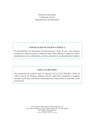 Derechos reservados
Conforme a la ley
Departamento de Educación
NOTIFICACIÓN DE POLÍTICA PÚBLICA
El Departamento de Educación no discrimina por razón de raza, color, género,
nacimiento, origen nacional, condición social, ideas políticas o religiosas, edad o
impedimento en sus actividades, servicios educativos y oportunidades de empleo.
NOTA ACLARATORIA
Para propósitos de carácter legal en relación con la Ley de Derechos Civiles de
1964, el uso de los términos maestro, director, supervisor, estudiante y cualquier
otro que pueda hacer referencia a ambos géneros, incluye tanto al masculino como
al femenino.
Arte y Diseño: Publicaciones Puertorriqueñas, Inc.
Corrección Lingüística: Dra. Carmen Mora • Dr. Antonio Agulló
Logo INDEC: Diana Príncipe
Producido en Puerto Rico
Impreso en Colombia • Printed in Colombia
 