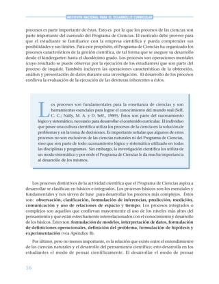 16
INSTITUTO NACIONAL PARA EL DESARROLLO CURRICULAR
procesos es parte importante de éstas. Esto es por lo que los procesos de las ciencias son
parte importante del currículo del Programa de Ciencias. El currículo debe proveer para
que el estudiante se familiarice con la empresa científica y pueda comprender sus
posibilidades y sus límites. Para este propósito, el Programa de Ciencias ha organizado los
procesos característicos de la gestión científica, de tal forma que se asegure su desarrollo
desde el kindergarten hasta el duodécimo grado. Los procesos son operaciones mentales
(cuyo resultado se puede observar por la ejecución de los estudiantes) que son parte del
proceso de inquirir. También incluyen las operaciones características de la obtención,
análisis y presentación de datos durante una investigación. El desarrollo de los procesos
conlleva la evaluación de la ejecución de las destrezas inherentes a éstos.
L
os procesos son fundamentales para la enseñanza de ciencias y son
herramientas esenciales para lograr el conocimiento del mundo real (Self,
C. C.; Nally, M. A. y D. Self., 1989). Éstos son parte del razonamiento
lógico y sistemático, necesario para desarrollar el contenido curricular. El individuo
que posee una cultura científica utiliza los procesos de la ciencia en la solución de
problemas y en la toma de decisiones. Es importante señalar que algunos de estos
procesos no son exclusivos de las ciencias naturales ni del Programa de Ciencias,
sino que son parte de todo razonamiento lógico y sistemático utilizado en todas
las disciplinas y programas. Sin embargo, la investigación científica los utiliza de
un modo sistemático y por ende el Programa de Ciencias le da mucha importancia
al desarrollo de los mismos.
Los procesos distintivos de la actividad científica que el Programa de Ciencias aspira a
desarrollar se clasifican en básicos e integrados. Los procesos básicos son los esenciales y
fundamentales y nos sirven de base para desarrollar los procesos más complejos. Éstos
son: observación, clasificación, formulación de inferencias, predicción, medición,
comunicación y uso de relaciones de espacio y tiempo. Los procesos integrados o
complejos son aquellos que conllevan mayormente el uso de los niveles más altos del
pensamiento y que están estrechamente interrelacionados con el conocimiento y desarrollo
de los básicos. Éstos son: formulación de modelos, interpretación de datos, formulación
de definiciones operacionales, definición del problema, formulación de hipótesis y
experimentación (vea Apéndice B).
Por último, pero no menos importante, es la relación que existe entre el entendimiento
de las ciencias naturales y el desarrollo del pensamiento científico; esto desarrolla en los
estudiantes el modo de pensar científicamente. El desarrollar el modo de pensar
 