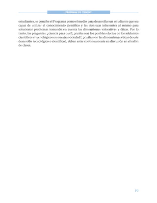 19
PROGRAMA DE CIENCIAS
estudiantes, se concibe el Programa como el medio para desarrollar un estudiante que sea
capaz de utilizar el conocimiento científico y las destrezas inherentes al mismo para
solucionar problemas tomando en cuenta las dimensiones valorativas y éticas. Por lo
tanto, las preguntas: ¿ciencia para qué?; ¿cuáles son los posibles efectos de los adelantos
científicos y tecnológicos en nuestra sociedad?; ¿cuáles son las dimensiones éticas de este
desarrollo tecnológico o científico?, deben estar continuamente en discusión en el salón
de clases.
 