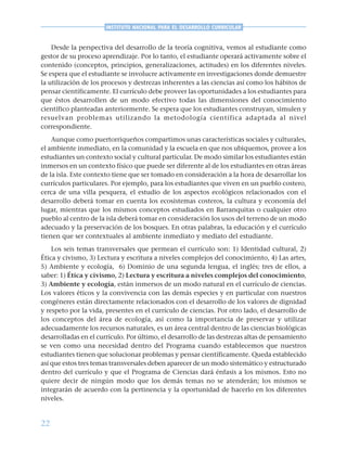 22
INSTITUTO NACIONAL PARA EL DESARROLLO CURRICULAR
Desde la perspectiva del desarrollo de la teoría cognitiva, vemos al estudiante como
gestor de su proceso aprendizaje. Por lo tanto, el estudiante operará activamente sobre el
contenido (conceptos, principios, generalizaciones, actitudes) en los diferentes niveles.
Se espera que el estudiante se involucre activamente en investigaciones donde demuestre
la utilización de los procesos y destrezas inherentes a las ciencias así como los hábitos de
pensar científicamente. El currículo debe proveer las oportunidades a los estudiantes para
que éstos desarrollen de un modo efectivo todas las dimensiones del conocimiento
científico planteadas anteriormente. Se espera que los estudiantes construyan, simulen y
resuelvan problemas utilizando la metodología científica adaptada al nivel
correspondiente.
Aunque como puertorriqueños compartimos unas características sociales y culturales,
el ambiente inmediato, en la comunidad y la escuela en que nos ubiquemos, provee a los
estudiantes un contexto social y cultural particular. De modo similar los estudiantes están
inmersos en un contexto físico que puede ser diferente al de los estudiantes en otras áreas
de la isla. Este contexto tiene que ser tomado en consideración a la hora de desarrollar los
currículos particulares. Por ejemplo, para los estudiantes que viven en un pueblo costero,
cerca de una villa pesquera, el estudio de los aspectos ecológicos relacionados con el
desarrollo deberá tomar en cuenta los ecosistemas costeros, la cultura y economía del
lugar, mientras que los mismos conceptos estudiados en Barranquitas o cualquier otro
pueblo al centro de la isla deberá tomar en consideración los usos del terreno de un modo
adecuado y la preservación de los bosques. En otras palabras, la educación y el currículo
tienen que ser contextuales al ambiente inmediato y mediato del estudiante.
Los seis temas transversales que permean el currículo son: 1) Identidad cultural, 2)
Ética y civismo, 3) Lectura y escritura a niveles complejos del conocimiento, 4) Las artes,
5) Ambiente y ecología, 6) Dominio de una segunda lengua, el inglés; tres de ellos, a
saber: 1) Ética y civismo, 2) Lectura y escritura a niveles complejos del conocimiento,
3) Ambiente y ecología, están inmersos de un modo natural en el currículo de ciencias.
Los valores éticos y la convivencia con las demás especies y en particular con nuestros
congéneres están directamente relacionados con el desarrollo de los valores de dignidad
y respeto por la vida, presentes en el currículo de ciencias. Por otro lado, el desarrollo de
los conceptos del área de ecología, así como la importancia de preservar y utilizar
adecuadamente los recursos naturales, es un área central dentro de las ciencias biológicas
desarrolladas en el currículo. Por último, el desarrollo de las destrezas altas de pensamiento
se ven como una necesidad dentro del Programa cuando establecemos que nuestros
estudiantes tienen que solucionar problemas y pensar científicamente. Queda establecido
así que estos tres temas transversales deben aparecer de un modo sistemático y estructurado
dentro del currículo y que el Programa de Ciencias dará énfasis a los mismos. Esto no
quiere decir de ningún modo que los demás temas no se atenderán; los mismos se
integrarán de acuerdo con la pertinencia y la oportunidad de hacerlo en los diferentes
niveles.
 