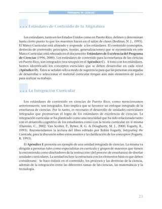 23
PROGRAMA DE CIENCIAS
Estándares de Contenido de la Asignatura
Los estándares, tanto en los Estados Unidos como en Puerto Rico, definen y determinan
hasta cierto punto lo que los maestros hacen en el salón de clases (Bodinar, N. J., 1995).
El Marco Curricular está alineado y responde a los estándares. El contenido (conceptos,
destrezas de contenido, principios, teorías, generalizaciones) que se recomienda en este
Marco Curricular, está esbozado en el documento: Estándares de Excelencia del Programa
de Ciencias (1996, 2000). Los estándares de contenido para la enseñanza de las ciencias
en Puerto Rico, son integrados (vea sinopsis en el Apéndice C). A tono con los estándares,
hemos identificado los conceptos esenciales que se deben desarrollar en cada nivel
(Apéndice D). Éstos se señalan sólo a modo de sugerencia para que las personas encargadas
de desarrollar o seleccionar el material curricular tengan aún más elementos de juicio
para realizar su trabajo.
La Integración Curricular
Los estándares de contenido en ciencias de Puerto Rico, como mencionamos
anteriormente, son integrados. Esto implica que se favorece un enfoque integrado de la
enseñanza de ciencias. Por lo tanto, es necesario el desarrollo de unidades curriculares
integradas que promuevan el logro de los estándares de excelencia de ciencias. La
integración curricular se ha planteado como una necesidad que ha sido relacionada tanto
con el desarrollo cognitivo de los estudiantes como con la teoría curricular en sí misma
(Damián, C., 2002; Van Scotter, P., Bybee, R. G. & Dougherty, M. J., 2000; Fogarty, R.,
1993). Recomendamos la lectura del libro editado por Robin Fogarty, Integrating the
Curricula, para la discusión sobre estos asuntos y la clarificación de los conceptos (Fogarty,
R. 1993).
El Apéndice E presenta un ejemplo de una unidad integrada de ciencias. La misma va
dirigida a personas tales como especialistas en currículo y grupos de maestros que tienen
la encomienda como diseñadores de la instrucción (del proceso de enseñanza) de diseñar
unidades curriculares. La unidad incluye la estructura con los elementos básicos que deben
considerarse. Se hace énfasis en el contenido, los procesos y las destrezas de la ciencia,
además de la integración entre las diferentes ramas de las ciencias, las matemáticas y la
tecnología.
○ ○ ○
○ ○ ○
 