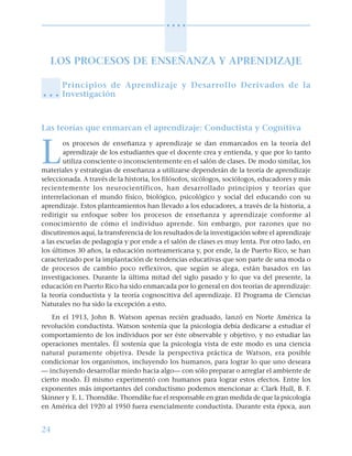 24
○ ○ ○ ○
LOS PROCESOS DE ENSEÑANZA Y APRENDIZAJE
Principios de Aprendizaje y Desarrollo Derivados de la
Investigación
Las teorías que enmarcan el aprendizaje: Conductista y Cognitiva
L
os procesos de enseñanza y aprendizaje se dan enmarcados en la teoría del
aprendizaje de los estudiantes que el docente crea y entienda, y que por lo tanto
utiliza consciente o inconscientemente en el salón de clases. De modo similar, los
materiales y estrategias de enseñanza a utilizarse dependerán de la teoría de aprendizaje
seleccionada. A través de la historia, los filósofos, sicólogos, sociólogos, educadores y más
recientemente los neurocientíficos, han desarrollado principios y teorías que
interrelacionan el mundo físico, biológico, psicológico y social del educando con su
aprendizaje. Estos planteamientos han llevado a los educadores, a través de la historia, a
redirigir su enfoque sobre los procesos de enseñanza y aprendizaje conforme al
conocimiento de cómo el individuo aprende. Sin embargo, por razones que no
discutiremos aquí, la transferencia de los resultados de la investigación sobre el aprendizaje
a las escuelas de pedagogía y por ende a el salón de clases es muy lenta. Por otro lado, en
los últimos 30 años, la educación norteamericana y, por ende, la de Puerto Rico, se han
caracterizado por la implantación de tendencias educativas que son parte de una moda o
de procesos de cambio poco reflexivos, que según se alega, están basados en las
investigaciones. Durante la última mitad del siglo pasado y lo que va del presente, la
educación en Puerto Rico ha sido enmarcada por lo general en dos teorías de aprendizaje:
la teoría conductista y la teoría cognoscitiva del aprendizaje. El Programa de Ciencias
Naturales no ha sido la excepción a esto.
En el 1913, John B. Watson apenas recién graduado, lanzó en Norte América la
revolución conductista. Watson sostenía que la psicología debía dedicarse a estudiar el
comportamiento de los individuos por ser éste observable y objetivo, y no estudiar las
operaciones mentales. Él sostenía que la psicología vista de este modo es una ciencia
natural puramente objetiva. Desde la perspectiva práctica de Watson, era posible
condicionar los organismos, incluyendo los humanos, para lograr lo que uno deseara
— incluyendo desarrollar miedo hacia algo— con sólo preparar o arreglar el ambiente de
cierto modo. Él mismo experimentó con humanos para lograr estos efectos. Entre los
exponentes más importantes del conductismo podemos mencionar a: Clark Hull, B. F.
Skinner y E. L. Thorndike. Thorndike fue el responsable en gran medida de que la psicología
en América del 1920 al 1950 fuera esencialmente conductista. Durante esta época, aun
○ ○ ○
 