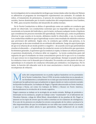 25
PROGRAMA DE CIENCIAS
los investigadores de la comunidad de sicólogos que tenían dudas sobre las ideas de Watson
se adhirieron al programa de investigación experimental con animales. El cuidado de
niños, el tratamiento de prisioneros, el proceso de enseñanza y muchas otras prácticas
sociales, fueron dominadas por la teoría conductista del comportamiento (vea Gardner,
H. 1985, para recuento histórico del desarrollo de ambas teorías).
En la Teoría Conductista se define el aprendizaje como un cambio en conducta que
puede ser observado. Los conductistas sostenían que era imposible saber lo que estaba
ocurriendo en la mente del individuo y, por lo tanto, rechazan cualquier teoría o hipótesis
que considerara los procesos mentales del aprendizaje. Sostenían que, como no podíamos
observar lo que ocurría en la mente, debíamos medir lo observable, o sea, la conducta.
Los conductistas establecen que el aprendizaje ocurre como resultado de estímulos externos
que provienen del ambiente. Según esto, la conducta que exhibe una persona, es la
respuesta que se da como resultado de un estímulo del ambiente. Surge de aquí el principio
de que si se refuerza de un modo positivo o negativo —de acuerdo con lo que pretendemos
enseñar al educando—, el aprendizaje (la conducta) ocurre en la dirección que queremos.
En términos generales, si queremos que la conducta se repita, le damos un refuerzo positivo;
si queremos desalentarla, el refuerzo debe ser negativo. La teoría conductista parte del
supuesto de que el estudiante no tiene conocimiento previo de lo que se le va a enseñar
o lo que conoce no es importante para el nuevo aprendizaje. Siempre se puede modificar
la conducta a tono con lo deseado por el educador. De acuerdo con este punto de vista, el
aprendizaje es el conjunto de conductas reforzadas por estímulos y recompensas. Por lo
tanto, la función del educador será la de crear asociaciones a través de la práctica con
recompensas de refuerzo.
M
ucho del comportamiento no se podía explicar basándose en los postulados
de la Teoría Conductista. Para el 1950, la teoría conductista era ya atacada en
sus fundamentos y actualmente no es más que una teoría de interés histórico,
excepto por las aplicaciones que actualmente se siguen dando en varios contextos sociales
incluyendo la educación. Los trabajos de Piaget y Vigotski (desconocido en Norte América)
en Europa y Rusia, así como los trabajos de Miller y Bruner en Norte América,
desencadenaron la revolución de la teoría cognitiva.
Piaget comienza su trabajo en la sicología de un modo extraño. Biólogo de profesión e
interesado en los moluscos, aceptó un trabajo como “examinador” en el laboratorio de
Theodore Simone, colega de Alfred Binet, desarrollador de las pruebas de IQ. Piaget se
interesó en los tipos de errores que los niños cometían en los exámenes de inteligencia.
Él es uno de los pioneros en estudiar los errores conceptuales de los niños y promueve la
idea importantísima de que los estudiantes no son tabla rasa cuando entran a la escuela
y que lo que ellos saben afecta lo que aprenderán. Piaget influenció de un modo
 