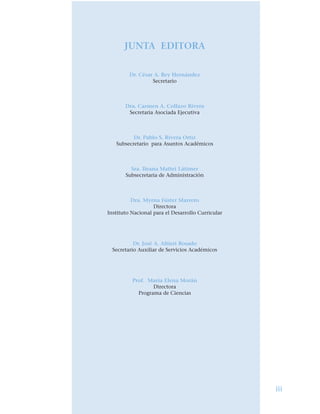 JUNTA EDITORA
Dr. César A. Rey Hernández
Secretario
Dra. Carmen A. Collazo Rivera
Secretaria Asociada Ejecutiva
Dr. Pablo S. Rivera Ortiz
Subsecretario para Asuntos Académicos
Sra. Ileana Mattei Látimer
Subsecretaria de Administración
Dra. Myrna Fúster Marrero
Directora
Instituto Nacional para el Desarrollo Curricular
Dr. José A. Altieri Rosado
Secretario Auxiliar de Servicios Académicos
Prof. María Elena Morán
Directora
Programa de Ciencias
iii
 