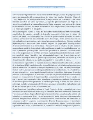 26
INSTITUTO NACIONAL PARA EL DESARROLLO CURRICULAR
extraordinario el pensamiento de la última mitad del siglo pasado. Piaget propuso un
marco del desarrollo del pensamiento en los niños para muchos dominios (Piaget, J.
1999). Desarrolló un paradigma brillante de experimentación observando a los niños
mientras actuaban en tareas específicas. Aunque los planteamientos de Piaget no se
sostuvieron totalmente al pasar del tiempo (la lógica propuesta para sustentar las etapas
de desarrollo es inválida, las etapas mismas están bajo ataque, entre otros) su aportación
a la psicología cognitiva es innegable.
Por su lado Vigostki plantea la Teoría del Reconstruccionismo Social del Conocimiento,
añadiéndole dos aspectos esenciales al desarrollo cognoscitivo. Éstos son: la cultura y la
interacción social. Este investigador hace énfasis en que a través de la historia, la cultura
acumula conocimientos, desarrollando nueva tecnología. Estos conocimientos son
internalizados por generaciones, a través de la relación con la cultura. Además, señala el
papel que juega la interacción con el maestro, los pares y el grupo social, y la importancia
de estos componentes en el aprendizaje. De acuerdo con su estudio, el niño tiene un
potencial que podrá ser desarrollado en la medida que tenga la oportunidad de pasar por
unas experiencias guiadas por los facilitadores que rodean al aprendiz. Los facilitadores
son todas las personas que aportan, propician y guían el desarrollo intelectual, social y
emocional del niño. Estas ideas han influenciado los procesos de enseñanza actual,
destacando estrategias como el aprendizaje cooperativo, el método de inquirir y el de
descubrimiento, así como el uso de los manipulativos en el salón de clases.
El movimiento cognoscitivo se nutre inicialmente del movimiento del Gestalt. A finales
de la década del 1940, era obvio que las formas biológicas o psicológicas del conductismo
no eran adecuadas. Los esfuerzos de la psicología Gestalt, así como los trabajos de Piaget,
Bartlett y otros, marcaron el camino para abandonar el conductismo. El advenimiento
de las computadoras y la teoría de información dieron el puntillazo final para el desarrollo
pleno de la teoría cognitiva. Se desarrolló el modelo de proceso de información como el
modelo de procesamiento de nuestro cerebro. La memoria se trató de modo similar a lo
que ocurre en una computadora. Este modelo cae en desuso más adelante. Actualmente,
el modelo cognitivo del aprendizaje es interdisciplinario y se nutre de áreas desde la
psicología hasta las neurociencias. En términos generales, este modelo explica la mayoría
de los fenómenos que ocurren en nuestra mente.
Desde el punto de vista del aprendizaje, la Teoría Cognitiva define el conocimiento como
producto de la interacción del individuo y su ambiente. Éste es un proceso de asimilación
y acomodo, en el que el aprendiz interpreta las experiencias educativas y las asimila a la
luz del conocimiento que tiene. Luego, las incorpora, según fueron modificadas por los
procesos interpretativos dentro de las estructuras del conocimiento. De esta forma, el
educando construye su propio conocimiento. Dentro de estos procesos es importante
darle sentido a la experiencia en términos del conocimiento previo. De acuerdo con los
exponentes de la teoría, el conocimiento es construido a través de la experiencia personal,
 