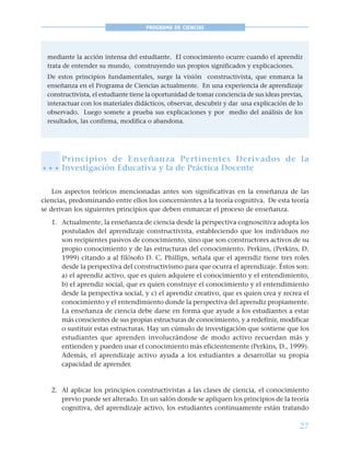 27
PROGRAMA DE CIENCIAS
mediante la acción intensa del estudiante. El conocimiento ocurre cuando el aprendiz
trata de entender su mundo, construyendo sus propios significados y explicaciones.
De estos principios fundamentales, surge la visión constructivista, que enmarca la
enseñanza en el Programa de Ciencias actualmente. En una experiencia de aprendizaje
constructivista, el estudiante tiene la oportunidad de tomar conciencia de sus ideas previas,
interactuar con los materiales didácticos, observar, descubrir y dar una explicación de lo
observado. Luego somete a prueba sus explicaciones y por medio del análisis de los
resultados, las confirma, modifica o abandona.
Principios de Enseñanza Pertinentes Derivados de la
Investigación Educativa y la de Práctica Docente
Los aspectos teóricos mencionadas antes son significativas en la enseñanza de las
ciencias, predominando entre ellos los concernientes a la teoría cognitiva. De esta teoría
se derivan los siguientes principios que deben enmarcar el proceso de enseñanza.
1. Actualmente, la enseñanza de ciencia desde la perspectiva cognoscitiva adopta los
postulados del aprendizaje constructivista, estableciendo que los individuos no
son recipientes pasivos de conocimiento, sino que son constructores activos de su
propio conocimiento y de las estructuras del conocimiento. Perkins, (Perkins, D.
1999) citando a al filósofo D. C. Phillips, señala que el aprendiz tiene tres roles
desde la perspectiva del constructivismo para que ocurra el aprendizaje. Éstos son:
a) el aprendiz activo, que es quien adquiere el conocimiento y el entendimiento,
b) el aprendiz social, que es quien construye el conocimiento y el entendimiento
desde la perspectiva social, y c) el aprendiz creativo, que es quien crea y recrea el
conocimiento y el entendimiento donde la perspectiva del aprendiz propiamente.
La enseñanza de ciencia debe darse en forma que ayude a los estudiantes a estar
más conscientes de sus propias estructuras de conocimiento, y a redefinir, modificar
o sustituir estas estructuras. Hay un cúmulo de investigación que sostiene que los
estudiantes que aprenden involucrándose de modo activo recuerdan más y
entienden y pueden usar el conocimiento más eficientemente (Perkins, D., 1999).
Además, el aprendizaje activo ayuda a los estudiantes a desarrollar su propia
capacidad de aprender.
2. Al aplicar los principios constructivistas a las clases de ciencia, el conocimiento
previo puede ser alterado. En un salón donde se apliquen los principios de la teoría
cognitiva, del aprendizaje activo, los estudiantes continuamente están tratando
○ ○ ○
 
