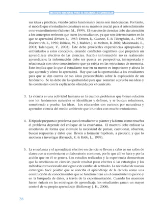 28
INSTITUTO NACIONAL PARA EL DESARROLLO CURRICULAR
sus ideas y prácticas, viendo cuáles funcionan y cuáles son inadecuadas. Por tanto,
el modelo que el estudiante construye en su mente es crucial para el entendimiento
o no-entendimiento (Scherer, M., 1999). El maestro de ciencias debe dar atención
a los conceptos erróneos que traen los estudiantes, ya que son determinantes en lo
que se aprenderá (Driver, R., 1987; Driver, R., Guesne, E. & Tiberghein, A., 1992;
Duckworth, E., 1996; DiBiase, W. J, Mahler, J. & Melton, B. 2002; Maldonado, E.,
2003; Talanquer, V., 2002). Éste debe proveerles experiencias apropiadas y
enfrentarlos a estos conceptos, creando conflictos cognitivos que propicien un
aprendizaje efectivo de las ciencias. Recibir información no es realmente
aprendizaje; la información debe ser puesta en perspectiva, interpretada y
relacionada con otro conocimiento que ya exista en las estructuras de memoria.
Esto implica que lo que el estudiante trae en su mente es importante y afecta lo
que aprende y cómo lo aprenderá. Hay que dar la oportunidad a los estudiantes
para que se den cuenta de sus ideas preconcebidas sobre la explicación de un
fenómeno. Se les debe dar la oportunidad para que sometan a prueba sus ideas y
las contrasten con la explicación ofrecida por el currículo.
3. La ciencia es una actividad humana en la cual los problemas que tienen relación
con los fenómenos naturales se identifican y definen, y se buscan soluciones,
sometiendo a prueba las ideas. Los educandos son curiosos por naturaleza y
aprenden ciencia del medio ambiente que los rodea con mucho entusiasmo.
4. El tipo de pregunta o problema que el estudiante se plantee y la forma como resuelva
el problema depende del enfoque de la enseñanza. El maestro debe enfocar la
enseñanza de forma que estimule la necesidad de pensar, cuestionar, observar,
buscar respuestas y datos que lleven a formular hipótesis, a predecir, y que lo
motiven a investigar (Krynock, K. & Robb, L., 1999).
5. La enseñanza y el aprendizaje efectivo en ciencia se llevan a cabo en un salón de
clases que se convierta en un laboratorio continuo, por lo que allí se hace y por la
acción que en él se genera. Los estudios realizados y la experiencia demuestran
que la enseñanza en ciencias puede resultar poco efectiva si las estrategias y los
métodos instruccionales no logran este cambio de actitudes. La necesidad de nuevas
estrategias hace posible que se conciba el aprendizaje de la ciencia como una
construcción de conocimientos que se fundamentan en el conocimiento previo y
en la búsqueda de datos, a través de la experimentación. Cuando los maestros
hacen énfasis en las estrategias de aprendizaje, los estudiantes ganan un mayor
control de su propio aprendizaje (Holloway, J. H., 2000).
 