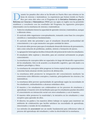 29
PROGRAMA DE CIENCIAS
D
urante los pasados diez años se ha llevado en Puerto Rico una reforma en las
áreas de ciencias y matemáticas. La experiencia que hemos tenido en Puerto
Rico por estos diez años con el Programa de la Iniciativa Sistémica para la
Reforma en Ciencias y Matemáticas (PRSSI por sus siglas en inglés) nos ha permitido
establecer y corroborar con los resultados del Programa los siguientes principios
relacionados con la enseñanza de ciencias y matemáticas:
• Todos los estudiantes tienen la capacidad de aprender ciencias y matemáticas, aunque
a diferente ritmo.
• El currículo debe organizarse conceptualmente, tomando como base los conceptos
científicos y matemáticos fundamentales.
• El currículo debe dar prioridad a que el estudiante desarrolle profundidad del
conocimiento y no a que memorice una gran cantidad de datos.
• El currículo debe proveer para que el estudiante desarrolle destrezas de pensamiento,
tales como solución de problemas, análisis, síntesis y formación de juicios.
• La agrupación heterogénea facilita el desarrollo del potencial de todos los estudiantes.
• El estudiante debe explorar y descubrir, para así construir activamente su propio
conocimiento.
• La enseñanza de conceptos debe ser espaciada a lo largo del desarrollo cognoscitivo
de los estudiantes. Esto es de acuerdo a su desarrollo cognitivo, que está atado a su
madurez psicológica y física.
• La enseñanza de conceptos debe progresar en forma espiral desde representaciones
concretas hasta alcanzar niveles sucesivos de abstracción.
• La enseñanza debe promover la integración del conocimiento mediante las
conexiones entre diferentes conceptos y materias, principalmente las ciencias y las
matemáticas.
• La enseñanza debe proveer oportunidades de aprendizaje según las necesidades de
los estudiantes, estimulándolos a alcanzar estándares altos.
• El maestro y los estudiantes son colaboradores en los procesos de enseñanza y
aprendizaje: el maestro sirve de facilitador para que los estudiantes puedan descubrir
el conocimiento en interacción social con otros estudiantes y con el maestro.
• El maestro debe promover la creatividad y la iniciativa en los estudiantes y estar
receptivo para aprender de ellos.
• El director, los padres y los maestros deben trabajar en equipo para mantener un
ambiente de colaboración que facilite satisfacer las necesidades de aprendizaje,
emocionales y sociales de los estudiantes.
• Los métodos de assessment son un medio fundamental para reflexionar sobre el
proceso del aprendizaje del estudiante y sobre la efectividad de la enseñanza.
 