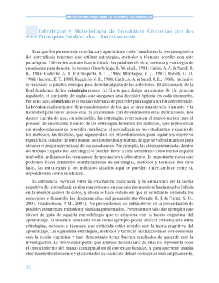 30
INSTITUTO NACIONAL PARA EL DESARROLLO CURRICULAR
Estrategias y Metodología de Enseñanza Cónsonas con los
Principios Establecidos Anteriormente
Para que los procesos de enseñanza y aprendizaje estén basados en la teoría cognitiva
del aprendizaje tenemos que utilizar estrategias, métodos y técnicas acordes con este
paradigma. Diferentes autores han utilizado las palabras técnica, método y estrategia de
enseñanza para denotar lo mismo (Trowbridge, L. W. et al., 1981; Carin, A. A. & Sund, R.
B., 1985; Collette, A. T. & Chiapetta, E. L. ,1986; Montague, E. J., 1987; Borich, G. D.
1988; Henson, K. T., 1988; Ruggiero, V. R., 1988; Carin, A. A. & Sund, R. B.; 1989). Inclusive
se ha usado la palabra enfoque para denotar alguna de las anteriores. El diccionario de la
Real Academia define estrategia como: (a) El arte para dirigir un asunto; (b) Un proceso
regulable; el conjunto de reglas que aseguran una decisión óptima en cada momento.
Por otro lado, el método es el modo ordenado de proceder para llegar a un fin determinado.
La técnica es el conjunto de procedimientos de los que se sirve una ciencia o un arte, y la
habilidad para hacer uso de ella. Si analizamos con detenimiento estas definiciones, nos
damos cuenta de que, en educación, las estrategias representan el marco mayor para el
proceso de enseñanza. Dentro de las estrategias tenemos los métodos, que representan
ese modo ordenado de proceder para lograr el aprendizaje de los estudiantes; y dentro de
los métodos, las técnicas, que representan los procedimientos para lograr los objetivos
específicos; o dicho de otro modo, son los medios y formas de que se vale el maestro para
obtener el mejor aprendizaje de sus estudiantes. Por ejemplo, las clases enmarcadas dentro
del trabajo cooperativo (estrategia) se pueden llevar a cabo utilizando como medio inquirir
(método), utilizando las técnicas de demostración y laboratorio. Es importante notar que
podemos hacer diferentes combinaciones de estrategias, métodos y técnicas. Por otro
lado, las estrategias y los métodos citados aquí se pueden intercambiar entre sí,
dependiendo como se utilicen.
La diferencia esencial entre la enseñanza tradicional y la enmarcada en la teoría
cognitiva del aprendizaje estriba mayormente en que anteriormente se hacía mucho énfasis
en la memorización de datos, y ahora se hace énfasis en que el estudiante entienda los
conceptos y desarrolle las destrezas altas del pensamiento (Swartz, R. J. & Fisher, S. D.,
2001; Friedrichsen, P. M., 2001). No pretendemos ser exhaustivos en la presentación de
posibles estrategias, métodos y técnicas presentados. Pretendemos sólo dar ejemplos que
sirvan de guía de aquella metodología que es cónsona con la teoría cognitiva del
aprendizaje. El docente tomando éstas como ejemplo podrá utilizar cualesquiera otras
estrategias, métodos o técnicas, que entienda están acordes con la teoría cognitiva del
aprendizaje. Las siguientes estrategias, métodos y técnicas instruccionales son cónsonas
con la teoría cognitiva y han demostrado tener buenos resultados de acuerdo con la
investigación. La breve descripción que aparece de cada una de ellas no representa todo
el conocimiento del marco conceptual en el que están basadas, y para que sean usadas
efectivamente el docente y el diseñador de currículo deben conocerlas más ampliamente.
○ ○ ○
 