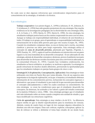 31
PROGRAMA DE CIENCIAS
En cada caso se dan algunas referencias que consideramos importantes para el
conocimiento de la estrategia, el método o la técnica.
Las estrategias
Trabajo cooperativo: Los autores Kagan, S., (1994) y Johnson, D. W., Johnson, R.
T. & Johnson, E. (1994) han sido grandes promotores de esta estrategia. Hay mucha
evidencia en la investigación pedagógica de la efectividad de esta estrategia (Ellis,
A. K. & Fouts, J. T., 1993; Slavin, R. 1991; Slavin R., 1990). En esta estrategia, los
estudiantes trabajan juntos hacia un fin común cooperando los unos con los otros.
Aunque se trabaja con responsabilidad individual, el esfuerzo de uno beneficia a
todos. El trabajo es en grupo, pero el aprendizaje es responsabilidad individual y la
estructuración de la tarea debe proveer para que esto ocurra (Cooper, M., 1993).
Cuando los estudiantes comparan ideas, ya sea en forma oral o escrita, necesitan
clarificar y procesar sus ideas para luego expresarlas. Esta estrategia utiliza el
concepto de zona de desarrollo próximo, planteado por Vigotski, (Vigotski, L.
1999; Frawley, W., 1997), según el cual los estudiantes en interacción con sus pares
logran ir a la zona inmediata de su desarrollo conceptual. El uso adecuado de esta
estrategia, además de desarrollar conceptos y destrezas, provee el ambiente necesario
para desarrollar las destrezas sociales necesarias para una convivencia adecuada en
la comunidad (Ossont, D., 1993). Cuando hay verdadera colaboración, los
estudiantes se hacen solidarios, se ayudan y se motivan a aprender. La estrategia se
puede estructurar de muchos modos diferentes, proveyendo la oportunidad para
que los estudiantes trabajen en parejas hasta grupos de cinco o seis.
Estrategia ECA (Exploración, Conceptuación, Aplicación): Esta estrategia se viene
utilizando con éxito en Puerto Rico por varias décadas. Uno de sus aspectos más
importantes es la etapa de exploración, en la que el maestro y el estudiante obtienen
información de los conocimientos previos, incluyendo los conceptos ingenuos o
alternativos que posee el estudiante (y por ende de lo que necesita para desarrollar
el concepto adecuadamente) y sobre los cuales construye su conocimiento. En
esta estrategia se crean las condiciones para que el estudiante desarrolle los
conceptos, las destrezas, las actitudes y los valores a partir del estudio contextual
de la materia (Villarini y otros, 1988). Esta estrategia persigue que el estudiante
esté más informado sobre un tema cuando completa una unidad de estudio y que
haya modificado sus estructuras cognitivas.
Ciclo de aprendizaje: Esta estrategia es muy similar a la de ECA. La diferencia
mayor estriba en que se diseñó específicamente para la enseñanza de ciencias.
Además, consta de cuatro fases en lugar de tres (aunque algunos educadores la
diseñan con sólo tres etapas). Éstas son: enfocar, explorar, conceptuar, aplicar. La
fase de enfocar se refiere a delimitar el tema bajo estudio de un modo focal,
 