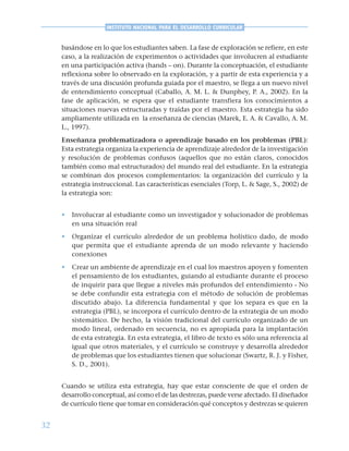 32
INSTITUTO NACIONAL PARA EL DESARROLLO CURRICULAR
basándose en lo que los estudiantes saben. La fase de exploración se refiere, en este
caso, a la realización de experimentos o actividades que involucren al estudiante
en una participación activa (hands – on). Durante la conceptuación, el estudiante
reflexiona sobre lo observado en la exploración, y a partir de esta experiencia y a
través de una discusión profunda guiada por el maestro, se llega a un nuevo nivel
de entendimiento conceptual (Caballo, A. M. L. & Dunphey, P. A., 2002). En la
fase de aplicación, se espera que el estudiante transfiera los conocimientos a
situaciones nuevas estructuradas y traídas por el maestro. Esta estrategia ha sido
ampliamente utilizada en la enseñanza de ciencias (Marek, E. A. & Cavallo, A. M.
L., 1997).
Enseñanza problematizadora o aprendizaje basado en los problemas (PBL):
Esta estrategia organiza la experiencia de aprendizaje alrededor de la investigación
y resolución de problemas confusos (aquellos que no están claros, conocidos
también como mal estructurados) del mundo real del estudiante. En la estrategia
se combinan dos procesos complementarios: la organización del currículo y la
estrategia instruccional. Las características esenciales (Torp, L. & Sage, S., 2002) de
la estrategia son:
• Involucrar al estudiante como un investigador y solucionador de problemas
en una situación real
• Organizar el currículo alrededor de un problema holístico dado, de modo
que permita que el estudiante aprenda de un modo relevante y haciendo
conexiones
• Crear un ambiente de aprendizaje en el cual los maestros apoyen y fomenten
el pensamiento de los estudiantes, guiando al estudiante durante el proceso
de inquirir para que llegue a niveles más profundos del entendimiento - No
se debe confundir esta estrategia con el método de solución de problemas
discutido abajo. La diferencia fundamental y que los separa es que en la
estrategia (PBL), se incorpora el currículo dentro de la estrategia de un modo
sistemático. De hecho, la visión tradicional del currículo organizado de un
modo lineal, ordenado en secuencia, no es apropiada para la implantación
de esta estrategia. En esta estrategia, el libro de texto es sólo una referencia al
igual que otros materiales, y el currículo se construye y desarrolla alrededor
de problemas que los estudiantes tienen que solucionar (Swartz, R. J. y Fisher,
S. D., 2001).
Cuando se utiliza esta estrategia, hay que estar consciente de que el orden de
desarrollo conceptual, así como el de las destrezas, puede verse afectado. El diseñador
de currículo tiene que tomar en consideración qué conceptos y destrezas se quieren
 