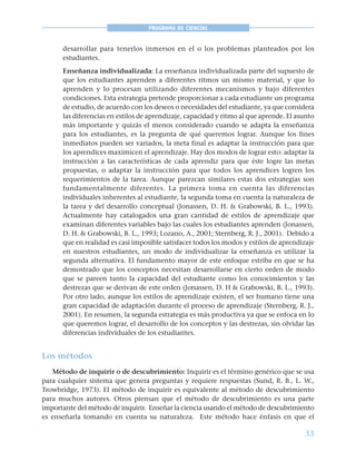 33
PROGRAMA DE CIENCIAS
desarrollar para tenerlos inmersos en el o los problemas planteados por los
estudiantes.
Enseñanza individualizada: La enseñanza individualizada parte del supuesto de
que los estudiantes aprenden a diferentes ritmos un mismo material, y que lo
aprenden y lo procesan utilizando diferentes mecanismos y bajo diferentes
condiciones. Esta estrategia pretende proporcionar a cada estudiante un programa
de estudio, de acuerdo con los deseos o necesidades del estudiante, ya que considera
las diferencias en estilos de aprendizaje, capacidad y ritmo al que aprende. El asunto
más importante y quizás el menos considerado cuando se adapta la enseñanza
para los estudiantes, es la pregunta de qué queremos lograr. Aunque los fines
inmediatos pueden ser variados, la meta final es adaptar la instrucción para que
los aprendices maximicen el aprendizaje. Hay dos modos de lograr esto: adaptar la
instrucción a las características de cada aprendiz para que éste logre las metas
propuestas, o adaptar la instrucción para que todos los aprendices logren los
requerimientos de la tarea. Aunque parezcan similares estas dos estrategias son
fundamentalmente diferentes. La primera toma en cuenta las diferencias
individuales inherentes al estudiante, la segunda toma en cuenta la naturaleza de
la tarea y del desarrollo conceptual (Jonassen, D. H. & Grabowski, B. L., 1993).
Actualmente hay catalogados una gran cantidad de estilos de aprendizaje que
examinan diferentes variables bajo las cuales los estudiantes aprenden (Jonassen,
D. H. & Grabowski, B. L., 1993; Lozano, A., 2001; Sternberg, R. J., 2001). Debido a
que en realidad es casi imposible satisfacer todos los modos y estilos de aprendizaje
en nuestros estudiantes, un modo de individualizar la enseñanza es utilizar la
segunda alternativa. El fundamento mayor de este enfoque estriba en que se ha
demostrado que los conceptos necesitan desarrollarse en cierto orden de modo
que se pareen tanto la capacidad del estudiante como los conocimientos y las
destrezas que se derivan de este orden (Jonassen, D. H & Grabowski, B. L., 1993).
Por otro lado, aunque los estilos de aprendizaje existen, el ser humano tiene una
gran capacidad de adaptación durante el proceso de aprendizaje (Sternberg, R. J.,
2001). En resumen, la segunda estrategia es más productiva ya que se enfoca en lo
que queremos lograr, el desarrollo de los conceptos y las destrezas, sin olvidar las
diferencias individuales de los estudiantes.
Los métodos
Método de inquirir o de descubrimiento: Inquirir es el término genérico que se usa
para cualquier sistema que genera preguntas y requiere respuestas (Sund, R. B., L. W.,
Trowbridge, 1973). El método de inquirir es equivalente al método de descubrimiento
para muchos autores. Otros piensan que el método de descubrimiento es una parte
importante del método de inquirir. Enseñar la ciencia usando el método de descubrimiento
es enseñarla tomando en cuenta su naturaleza. Este método hace énfasis en que el
 
