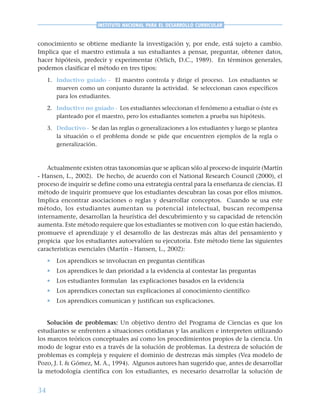 34
INSTITUTO NACIONAL PARA EL DESARROLLO CURRICULAR
conocimiento se obtiene mediante la investigación y, por ende, está sujeto a cambio.
Implica que el maestro estimula a sus estudiantes a pensar, preguntar, obtener datos,
hacer hipótesis, predecir y experimentar (Orlich, D.C., 1989). En términos generales,
podemos clasificar el método en tres tipos:
1. Inductivo guiado - El maestro controla y dirige el proceso. Los estudiantes se
mueven como un conjunto durante la actividad. Se seleccionan casos específicos
para los estudiantes.
2. Inductivo no guiado - Los estudiantes seleccionan el fenómeno a estudiar o éste es
planteado por el maestro, pero los estudiantes someten a prueba sus hipótesis.
3. Deductivo - Se dan las reglas o generalizaciones a los estudiantes y luego se plantea
la situación o el problema donde se pide que encuentren ejemplos de la regla o
generalización.
Actualmente existen otras taxonomías que se aplican sólo al proceso de inquirir (Martín
- Hansen, L., 2002). De hecho, de acuerdo con el National Research Council (2000), el
proceso de inquirir se define como una estrategia central para la enseñanza de ciencias. El
método de inquirir promueve que los estudiantes descubran las cosas por ellos mismos.
Implica encontrar asociaciones o reglas y desarrollar conceptos. Cuando se usa este
método, los estudiantes aumentan su potencial intelectual, buscan recompensa
internamente, desarrollan la heurística del descubrimiento y su capacidad de retención
aumenta. Este método requiere que los estudiantes se motiven con lo que están haciendo,
promueve el aprendizaje y el desarrollo de las destrezas más altas del pensamiento y
propicia que los estudiantes autoevalúen su ejecutoria. Este método tiene las siguientes
características esenciales (Martín - Hansen, L., 2002):
• Los aprendices se involucran en preguntas científicas
• Los aprendices le dan prioridad a la evidencia al contestar las preguntas
• Los estudiantes formulan las explicaciones basados en la evidencia
• Los aprendices conectan sus explicaciones al conocimiento científico
• Los aprendices comunican y justifican sus explicaciones.
Solución de problemas: Un objetivo dentro del Programa de Ciencias es que los
estudiantes se enfrenten a situaciones cotidianas y las analicen e interpreten utilizando
los marcos teóricos conceptuales así como los procedimientos propios de la ciencia. Un
modo de lograr esto es a través de la solución de problemas. La destreza de solución de
problemas es compleja y requiere el dominio de destrezas más simples (Vea modelo de
Pozo, J. I. & Gómez, M. A., 1994). Algunos autores han sugerido que, antes de desarrollar
la metodología científica con los estudiantes, es necesario desarrollar la solución de
 