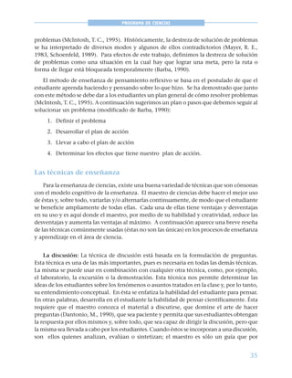 35
PROGRAMA DE CIENCIAS
problemas (McIntosh, T. C., 1995). Históricamente, la destreza de solución de problemas
se ha interpretado de diversos modos y algunos de ellos contradictorios (Mayer, R. E.,
1983, Schoenfeld, 1989). Para efectos de este trabajo, definimos la destreza de solución
de problemas como una situación en la cual hay que lograr una meta, pero la ruta o
forma de llegar está bloqueada temporalmente (Barba, 1990).
El método de enseñanza de pensamiento reflexivo se basa en el postulado de que el
estudiante aprenda haciendo y pensando sobre lo que hizo. Se ha demostrado que junto
con este método se debe dar a los estudiantes un plan general de cómo resolver problemas
(McIntosh, T. C., 1995). A continuación sugerimos un plan o pasos que debemos seguir al
solucionar un problema (modificado de Barba, 1990):
1. Definir el problema
2. Desarrollar el plan de acción
3. Llevar a cabo el plan de acción
4. Determinar los efectos que tiene nuestro plan de acción.
Las técnicas de enseñanza
Para la enseñanza de ciencias, existe una buena variedad de técnicas que son cónsonas
con el modelo cognitivo de la enseñanza. El maestro de ciencias debe hacer el mejor uso
de éstas y, sobre todo, variarlas y/o alternarlas continuamente, de modo que el estudiante
se beneficie ampliamente de todas ellas. Cada una de ellas tiene ventajas y desventajas
en su uso y es aquí donde el maestro, por medio de su habilidad y creatividad, reduce las
desventajas y aumenta las ventajas al máximo. A continuación aparece una breve reseña
de las técnicas comúnmente usadas (éstas no son las únicas) en los procesos de enseñanza
y aprendizaje en el área de ciencia.
La discusión: La técnica de discusión está basada en la formulación de preguntas.
Esta técnica es una de las más importantes, pues es necesaria en todas las demás técnicas.
La misma se puede usar en combinación con cualquier otra técnica, como, por ejemplo,
el laboratorio, la excursión o la demostración. Esta técnica nos permite determinar las
ideas de los estudiantes sobre los fenómenos o asuntos tratados en la clase y, por lo tanto,
su entendimiento conceptual. En ésta se enfatiza la habilidad del estudiante para pensar.
En otras palabras, desarrolla en el estudiante la habilidad de pensar científicamente. Ésta
requiere que el maestro conozca el material a discutirse, que domine el arte de hacer
preguntas (Dantonio, M., 1990), que sea paciente y permita que sus estudiantes obtengan
la respuesta por ellos mismos y, sobre todo, que sea capaz de dirigir la discusión, pero que
la misma sea llevada a cabo por los estudiantes. Cuando éstos se incorporan a una discusión,
son ellos quienes analizan, evalúan o sintetizan; el maestro es sólo un guía que por
 