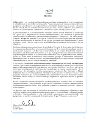 v
MENSAJE
La Educación, y por consiguiente la escuela, ocupa un lugar fundamental en el mejoramiento de
la calidad de vida de la sociedad puertorriqueña. Para construir un país mejor necesitamos jóvenes
que posean una educación sólida, producto de su formación al amparo de un sistema educativo
de alta calidad. En este contexto afirmamos que, en buena medida, el Puerto Rico del futuro
depende de las capacidades, los talentos y las facultades de los niños y jóvenes de hoy.
Es, principalmente, en la escuela donde los niños y los jóvenes pueden desarrollar su potencial y
sus capacidades, y adquirir el conocimiento, el espíritu crítico y los valores que les permitirán
construir una sociedad solidaria, profundamente democrática e integradora. En consecuencia,
desde esta perspectiva, la escuela es un espacio vital en el cual se cultivan el respeto por la justicia,
la tolerancia y el desarrollo de la cultura de paz a la que todos aspiramos. Esta convicción es la que
nos motiva a unir esfuerzos para mejorar la calidad de la enseñanza que ofrece nuestro sistema
educativo.
En el marco de este compromiso, hemos desarrollado el Proyecto de Renovación Curricular, con
la certeza de que el currículo es la herramienta fundamental de la educación para lograr nuestros
objetivos más preciados. Este Proyecto es el resultado de un proceso de reflexión, análisis y
discusión de más de dos años de duración, en el que participaron maestros de nuestro sistema e
importantes personalidades de la comunidad académica del País. Es pertinente señalar, además,
que en una de las etapas de revisión de los documentos que aquí te presentamos, participaron
padres y estudiantes de nuestras escuelas. Sus nombres y escenarios de trabajo quedan consignados
en estas páginas, en reconocimiento a su valiosa aportación.
El documento Proyecto de Renovación Curricular: Fundamentos Teóricos y Metodológicos
contiene los principios filosóficos y psicológicos sobre la naturaleza de la educación y los diferentes
aspectos del proceso educativo formal, así como los principios filosóficos, científicos y valorativos
en los que se fundamenta la elaboración del currículo para la escuela puertorriqueña. En el
contexto de estos principios, los diferentes programas académicos han elaborado su Marco
Curricular. Este documento contiene la misión y las metas, así como el currículo básico de cada
programa. Esperamos que la comunidad educativa, en especial los maestros de nuestro sistema,
encuentren en este trabajo las orientaciones que les permitan organizar e innovar su práctica
educativa.
Revisar y renovar el currículo de la escuela puertorriqueña es un verdadero reto. Lo asumimos
con plena conciencia y responsabilidad de que ese reto extiende sus raíces hasta la misma médula
de nuestro devenir como pueblo. Ante las nuevas generaciones, queremos responder valiente y
profundamente.
No obstante, sin la participación de las familias, las instituciones comunitarias, religiosas, sociales
y políticas sería imposible realizar integralmente esta tarea. La responsabilidad, en última instancia,
es de todos. Podremos alcanzar el éxito en la medida en que unamos nuestras voluntades para
que germine en nuestros corazones la firme convicción de que “Educación somos todos”.
César A. Rey Hernández, Ph. D.
Secretario
octubre 2003
 
