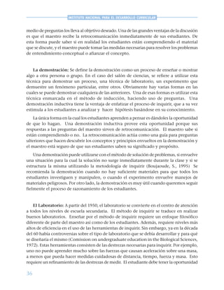 36
INSTITUTO NACIONAL PARA EL DESARROLLO CURRICULAR
medio de preguntas los lleva al objetivo deseado. Una de las grandes ventajas de la discusión
es que el maestro recibe la retrocomunicación inmediatamente de sus estudiantes. De
esta forma puede saber si en realidad los estudiantes están comprendiendo el material
que se discute, y el maestro puede tomar las medidas necesarias para resolver los problemas
de entendimiento conceptual o afianzar el concepto.
La demostración: Se define la demostración como un proceso de enseñar o mostrar
algo a otra persona o grupo. En el caso del salón de ciencias, se refiere a utilizar esta
técnica para demostrar un proceso, una técnica de laboratorio, un experimento que
demuestre un fenómeno particular, entre otros. Obviamente hay varias formas en las
cuales se puede demostrar cualquiera de las anteriores. Una de esas formas es utilizar esta
técnica enmarcada en el método de inducción, haciendo uso de preguntas. Una
demostración inductiva tiene la ventaja de enfatizar el proceso de inquirir, que a su vez
estimula a los estudiantes a analizar y hacer hipótesis basándose en su conocimiento.
La única forma en la cual los estudiantes aprenden a pensar es dándoles la oportunidad
de que lo hagan. Una demostración inductiva provee esta oportunidad porque sus
respuestas a las preguntas del maestro sirven de retrocomunicación. El maestro sabe si
están comprendiendo o no. La retrocomunicación actúa como una guía para preguntas
ulteriores que hacen descubrir los conceptos y principios envueltos en la demostración y
el maestro está seguro de que sus estudiantes saben su significado y propósito.
Una demostración puede utilizarse con el método de solución de problemas, si envuelve
una situación para la cual la solución no surge inmediatamente durante la clase y si se
estructura la misma utilizando la metodología de inquirir (Boujaoude, S., 1995) Se
recomienda la demostración cuando no hay suficiente materiales para que todos los
estudiantes investiguen y manipulen, o cuando el experimento envuelve manejos de
materiales peligrosos. Por otro lado, la demostración es muy útil cuando queremos seguir
fielmente el proceso de razonamiento de los estudiantes.
El Laboratorio: A partir del 1950, el laboratorio se convierte en el centro de atención
a todos los niveles de escuela secundaria. El método de inquirir se traduce en realizar
buenos laboratorios. Enseñar por el método de inquirir requiere un enfoque filosófico
diferente de parte del maestro así como de los estudiantes. Además, requiere niveles más
altos de eficiencia en el uso de las herramientas de inquirir. Sin embargo, ya en la década
del 60 había controversias sobre el tipo de laboratorio que se debía desarrollar y para qué
se diseñaría el mismo (Comission on undergraduate education in the Biological Sciences,
1972). Estas herramientas consisten de las destrezas necesarias para inquirir. Por ejemplo,
uno no puede aprender mucho sobre las fuerzas que causan aceleración sobre una masa,
a menos que pueda hacer medidas cuidadosas de distancia, tiempo, fuerza y masa. Esto
requiere un refinamiento de las destrezas de medir. El estudiante debe tener la oportunidad
 